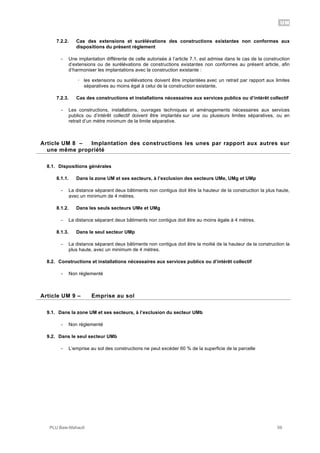 UM
PLU Baie-Mahault 59
7.2.2. Cas des extensions et surélévations des constructions existantes non conformes aux
dispositions du présent règlement
- Une implantation différente de celle autorisée à l’article 7.1. est admise dans le cas de la construction
d’extensions ou de surélévations de constructions existantes non conformes au présent article, afin
d’harmoniser les implantations avec la construction existante :
! les extensions ou surélévations doivent être implantées avec un retrait par rapport aux limites
séparatives au moins égal à celui de la construction existante,
7.2.3. Cas des constructions et installations nécessaires aux services publics ou d’intérêt collectif
- Les constructions, installations, ouvrages techniques et aménagements nécessaires aux services
publics ou d’intérêt collectif doivent être implantés sur une ou plusieurs limites séparatives, ou en
retrait d’un mètre minimum de la limite séparative.
8Article UM 8 – Implantation des constructions les unes par rapport aux autres sur
une même propriété
8.1. Dispositions générales
8.1.1. Dans la zone UM et ses secteurs, à l’exclusion des secteurs UMe, UMg et UMp
- La distance séparant deux bâtiments non contigus doit être la hauteur de la construction la plus haute,
avec un minimum de 4 mètres.
8.1.2. Dans les seuls secteurs UMe et UMg
- La distance séparant deux bâtiments non contigus doit être au moins égale à 4 mètres.
8.1.3. Dans le seul secteur UMp
- La distance séparant deux bâtiments non contigus doit être la moitié de la hauteur de la construction la
plus haute, avec un minimum de 4 mètres.
8.2. Constructions et installations nécessaires aux services publics ou d’intérêt collectif
- Non réglementé
9Article UM 9 – Emprise au sol
9.1. Dans la zone UM et ses secteurs, à l’exclusion du secteur UMb
- Non réglementé
9.2. Dans le seul secteur UMb
- L’emprise au sol des constructions ne peut excéder 60 % de la superficie de la parcelle
 