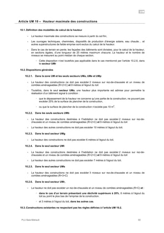 UM
PLU Baie-Mahault 60
10Article UM 10 – Hauteur maximale des constructions
10.1. Définition des modalités de calcul de la hauteur
- La hauteur maximale des constructions se mesure à partir du sol fini,
- Les ouvrages techniques, cheminées, dispositifs de production d’énergie solaire, eau chaude… et
autres superstructures de faible emprise sont exclus du calcul de la hauteur.
- Dans le cas de terrain en pente, les façades des bâtiments sont divisées, pour le calcul de la hauteur,
en sections égales, d’une longueur de 20 mètres maximum chacune. La hauteur et le nombre de
niveaux se mesurent au point médian de chaque section.
! Cette disposition n’est toutefois pas applicable dans le cas mentionné par l’article 10.2.6, dans
le secteur UMr
10.2. Dispositions générales
10.2.1. Dans la zone UM et les seuls secteurs UMa, UMe et UMp
- La hauteur des constructions ne doit pas excéder 2 niveaux sur rez-de-chaussée et un niveau de
combles aménageables (R+2+C) et 9 mètres à l’égout du toit
- Toutefois, dans le seul secteur UMa, une hauteur plus importante est admise pour permettre la
réalisation d’un bâtiment signal à condition :
! que le dépassement de la hauteur ne concerne qu’une partie de la construction, ne pouvant pas
excéder 25% de la surface de plancher de la construction,
! ou que la surface de plancher de la construction n’excède pas 10 m
2
.
10.2.2. Dans les seuls secteurs UMb
- La hauteur des constructions destinées à l’habitation ne doit pas excéder 2 niveaux sur rez-de-
chaussée et un niveau de combles aménageables (R+2+C) et 9 mètres à l’égout du toit
- La hauteur des autres constructions ne doit pas excéder 10 mètres à l’égout du toit.
10.2.3. Dans le seul secteur UMg
- La hauteur des constructions ne doit pas excéder 6 mètres à l’égout du toit.
10.2.4. Dans le seul secteur UMi
- La hauteur des constructions destinées à l’habitation ne doit pas excéder 2 niveaux sur rez-de-
chaussée et un niveau de combles aménageables (R+2+C) et 9 mètres à l’égout du toit
- La hauteur des autres constructions ne doit pas excéder 7 mètres à l’égout du toit.
10.2.5. Dans le seul secteur UMs
- La hauteur des constructions ne doit pas excéder 3 niveaux sur rez-de-chaussée et un niveau de
combles aménageables (R+3+C)
10.2.6. Dans le seul secteur UMr,
- La hauteur ne doit pas excéder un rez-de-chaussée et un niveau de combles aménageables (R+C) et :
! dans le cas d’un terrain présentant une déclivité supérieure à 20%, 6 mètres à l’égout du
toit au point le plus bas de l’emprise de la construction.
! et 3 mètres à l’égout du toit, dans les autres cas.
10.3. Constructions existantes ne respectant pas les règles définies à l’article UM 10.2.
 