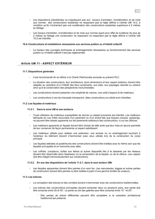 UM
PLU Baie-Mahault 61
- Les dispositions précédentes ne s’appliquent pas aux travaux d’entretien, d’amélioration et de mise
aux normes des constructions existantes ne respectant pas la règle définie à l’article UM 10.2, à
condition qu’ils n’entrainent pas une surélévation des constructions existantes supérieure à 2 mètres
au faîtage.
- Les travaux d’entretien, d’amélioration et de mise aux normes ayant pour effet de surélever de plus de
2 mètres au faîtage une construction ne respectant ne respectant pas la règle définie à l’article UM
10.2 est interdite.
10.4. Constructions et installations nécessaires aux services publics ou d’intérêt collectif
- La hauteur des ouvrages techniques et aménagements nécessaires au fonctionnement des services
publics ou d’intérêt collectif n’est pas réglementée
11Article UM 11 - ASPECT EXTÉRIEUR
11.1. Dispositions générales
- Il est recommandé de se référer à la Charte Patrimoniale annexée au présent PLU.
- La situation des constructions, leur architecture, leurs dimensions et leur aspect extérieur doivent être
adaptés au caractère et à l’intérêt des lieux avoisinants, aux sites, aux paysages naturels ou urbains
ainsi qu’à la conservation des perspectives monumentales.
- Les constructions doivent présenter une simplicité de volume, une unité d’aspect et de matériaux
- Les constructions à rez-de-chaussée transparent, dites constructions sur pilotis sont interdites.
11.2. Les façades et matériaux
11.2.1. Dans la zone UM et ses secteurs
- Toute utilisation de matériaux susceptibles de donner un aspect provisoire est interdite. Les matériaux
fabriqués en vue d’être recouverts d’un parement ou d’un enduit tels que briques creuses, parpaings,
ne peuvent être laissés apparents sur les parements extérieurs des constructions, ni sur les clôtures.
- Les matériaux apparents en façade doivent être choisis de telle sorte que leur mise en œuvre permette
de leur conserver de façon permanente un aspect satisfaisant.
- Les matériaux utilisés pour réaliser une extension, une annexe ou un aménagement touchant à
l’extérieur du bâtiment doivent s’harmoniser avec ceux utilisés lors de la construction du corps
principal.
- Les façades latérales et postérieures des constructions doivent être traitées avec le même soin que les
façades principales et en harmonie avec elles.
- Les coffrets, compteurs, boîtes aux lettres et autres dispositifs liés à la desserte par les réseaux
doivent être dissimulés dans l’épaisseur ou la composition de la façade, ou de la clôture. Leur aspect
doit être intégré harmonieusement aux constructions.
11.2.2. En sus des dispositions de l’article 11.2.1, dans le seul secteur UMr
- Les façades apparentes doivent être peintes d’un seul ton. Les menuiseries, loggias et autres parties
de construction doivent être peintes ou être traitées à partir d’une gamme limitée de couleurs.
11.3. Les toitures
- La conception des toitures et des combles doivent s’harmoniser avec les constructions traditionnelles.
- Les toitures des constructions principales doivent comporter deux ou plusieurs pans, leur pente doit
être comprise entre 20 et 45°. La pente du toit des galeries peut être comprise entre 15 ° et 20°.
! Des pentes de toiture différentes peuvent être acceptées si le caractère architectural
traditionnel est préservé.
 