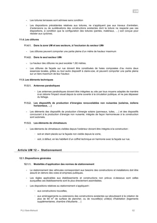 UM
PLU Baie-Mahault 62
- Les toitures terrasses sont admises sans condition
- Les dispositions précédentes relatives aux toitures, ne s’appliquent pas aux travaux d’entretien,
d’extensions ou de surélévations des constructions existantes dont la toiture ne respecte pas ces
dispositions, à condition que la configuration des toitures (pentes, matériaux, …) soit conçue pour
résister aux cyclones.
11.4. Les clôtures
11.4.1. Dans la zone UM et ses secteurs, à l’exclusion du secteur UMr
- Les clôtures peuvent comporter une partie pleine d’un mètre de hauteur maximum
11.4.2. Dans le seul secteur UMr
- La hauteur des clôtures ne peut excéder 1,60 mètres.
- Les clôtures de façade sur rue doivent être constituées de haies composées d’au moins deux
essences locales, grilles ou tout autre dispositif à claire-voie, et peuvent comporter une partie pleine
sur un tiers maximum de leur hauteur.
11.5. Les éléments techniques
11.5.1. Antennes paraboliques
! Les antennes paraboliques doivent être intégrées au site par tous moyens adaptés de manière
à en réduire l'impact visuel depuis la voirie ouverte à la circulation publique, et ne pas dépasser
du faîtage.
11.5.2. Les dispositifs de production d’énergies renouvelables non nuisantes (solaires, éoliens
horizontaux, …)
- Les éléments des dispositifs de production d’énergie solaire (panneaux, tuiles, …) et des dispositifs
concourant à la production d’énergie non nuisante, intégrés de façon harmonieuse à la construction
sont autorisés.
11.5.3. Les éléments de climatiseurs
- Les éléments de climatiseurs visibles depuis l’extérieur doivent être intégrés à la construction :
! soit en étant placés sur la façade non visible depuis la voirie,
! soit, à défaut, en les habillant d’un coffret technique en harmonie avec la façade sur rue.
12Article UM 12 – Stationnement
12.1. Dispositions générales
12.1.1. Modalités d’application des normes de stationnement
- Le stationnement des véhicules correspondant aux besoins des constructions et installations doit être
assuré en dehors des voies et emprises publiques.
- Les règles applicables aux établissements et constructions non prévus ci-dessous sont celles
auxquelles ces établissements sont le plus directement assimilables.
- Les dispositions relatives au stationnement s’appliquent :
! aux constructions nouvelles,
! aux aménagements ou extensions des constructions existantes qui aboutissent à la création de
plus de 60 m
2
de surface de plancher, ou de nouvelle(s) unité(s) d'habitation (logements
supplémentaires, chambre d'étudiants …)
 