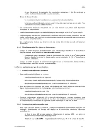UM
PLU Baie-Mahault 63
! et aux changements de destination des constructions existantes : il doit être aménagé le
surplus de places nécessaires à la nouvelle destination.
- En cas de division foncière :
! les nouvelles constructions sont soumises aux dispositions du présent article,
! le nombre de place(s) de stationnement existant et/ou déjà pris en compte dans le cadre d’une
autorisation d’urbanisme doit être maintenu.
- Les constructions desservies uniquement par une voie réservée aux piétons sont dispensées
d’obligation de stationnement.
- La surface minimale d’une place de stationnement pour véhicule léger est de 25 m
2
, accès compris.
- Le stationnement des véhicules correspondant aux besoins des constructions et installations doit être
réalisé conformément aux prescriptions règlementaires relatives à l’accessibilité des stationnements
aux personnes à mobilité réduites.
- Les emplacements destinés au stationnement des cycles doivent être couverts et facilement
accessibles.
12.1.2. Modalités de calcul des places de stationnement :
- Lorsque le nombre de places de stationnement exigé est calculé par tranche de m
2
de surface de
plancher réalisée, le calcul se fait par tranche entière entamée.
! Par exemple, lorsqu’il est exigé 1 place de stationnement par tranche de 80 m
2
de surface de
plancher réalisée, le nombre de places exigées pour une opération de 100 m
2
de surface de
plancher, est de deux.
- Lorsque le nombre de places de stationnement exigé n’est pas un nombre entier, il sera arrondi au
nombre supérieur dès que la décimale est supérieure à 5.
12.2. Normes applicables par type de constructions
12.2.1. Constructions destinées à l’habitation
- Il est exigé que soient réalisées, au minimum
! une place de stationnement par logement,
! et une place visiteur, aisément accessible depuis l’espace public, pour cinq logements,
! et un emplacement de stationnement pour cycle non motorisé, pour dix logements,
- Pour les constructions destinées aux publics spécifiques de type foyers, résidences pour personnes
âgées, résidences pour étudiants, il est exigé que soient réalisées, au minimum :
! une place de stationnement pour 5 lits,
! et un emplacement de stationnement pour cycle non motorisé, pour dix logements,
- Toutefois, conformément à l'article L.123-1-3 du code de l'urbanisme, il ne peut, nonobstant toute
disposition du PLU, être exigé la réalisation de plus d’une aire de stationnement lors de la construction,
la transformation ou l’amélioration de logements locatifs financés par un prêt aidé de l’Etat,
12.2.2. Constructions destinées aux bureaux
- Il est exigé que soient réalisés, au minimum, un emplacement dédié au stationnement des cycles non
motorisés, dimensionnées en fonction des besoins de la construction (personnel, personnes
accueillies, etc.) :
! et dans la zone UM et ses secteurs, à l’exclusion du secteur UMb : une place de
stationnement pour 40 m
2
de surface de plancher,
! et dans le seul secteur UMb : une place de stationnement pour 20 m
2
de surface de plancher
 