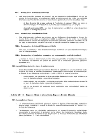UM
PLU Baie-Mahault 64
12.2.3. Constructions destinées au commerce
- Il est exigé que soient réalisées, au minimum, une aire de livraison dimensionnée en fonction des
besoins de la construction, un emplacement dédié au stationnement des cycles non motorisés,
dimensionnées en fonction des besoins de la construction (personnel, personnes accueillies, etc.) :
! et dans la zone UM et ses secteurs, à l’exclusion du secteur UMb : une place de
stationnement pour 40 m
2
de surface de plancher, espaces de stockage non compris,
! et dans le seul secteur UMb : une place de stationnement pour 20 m
2
de surface de plancher,
espaces de stockage non compris
12.2.4. Constructions destinées à l’artisanat
- Il est exigé que soient réalisées, au minimum, une aire de livraison dimensionnée en fonction des
besoins de la construction, un emplacement dédié au stationnement des cycles non motorisés,
dimensionnées en fonction des besoins de la construction (personnel, personnes accueillies, etc.) et
une place de stationnement pour 40 m
2
de surface de plancher, espaces de stockage non compris,
12.2.5. Constructions destinées à l’hébergement hôtelier
- Il est exigé, au minimum, 1 place de stationnement par chambre et une place de stationnement pour
10m
2
de salle de restaurant
12.2.6. Constructions et installations nécessaires aux services publics ou d’intérêt collectif
- Le nombre de places de stationnement pour les véhicules automobiles et le stationnement des cycles
non motorisés est déterminé en fonction des besoins de la construction (personnel, personnes
accueillies, etc.)
12.3. Impossibilité de réaliser les places de stationnements
- En cas d'impossibilité d'aménager sur le terrain d’assiette de l'opération, ou sur un autre terrain situé à
moins de 300 mètres, le nombre d'emplacements nécessaires au stationnement, le constructeur peut
se dégager de ses obligations, conformément à l’article L.123-1-2 du code de l’urbanisme :
! soit en obtenant une concession ou en acquérant les places dans un parc privé, existant ou en
cours de réalisation, et situé à proximité de l’opération,
! soit en obtenant une concession à long terme dans un parc public de stationnement existant ou
en cours de réalisation, et situé à proximité de l’opération,
! soit, le cas échéant, du versement d'une participation pour non-réalisation d'aires de
stationnement.
13Article UM 13 – Espaces libres et plantations, Espaces Boisés Classés
13.1. Espaces Boisés Classés
- Les terrains indiqués aux documents graphiques, repérés en légende par les lettres EBC, sont classés
espaces boisés à conserver, à protéger ou à créer, en application des dispositions de l’article L 130-1
du Code de l'Urbanisme.
- Ce classement interdit tout changement d'affectation ou tout mode d'occupation du sol de nature à
compromettre la conservation, la protection ou la création des boisements. Nonobstant toutes
dispositions contraires, il entraîne le rejet de plein droit la demande d'autorisation de défrichement
prévue par l'article L 311-1 du Code Forestier.
 