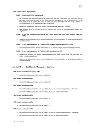 UM
PLU Baie-Mahault 65
13.2. Espaces libres et plantations
13.2.1. Dans la zone UM et ses secteurs
- Le traitement des espaces libres de la construction doit faire l’objet d’un soin particulier, afin de
participer à son insertion dans le site, à l’amélioration du cadre de vie, au développement de la
biodiversité et à la gestion des eaux pluviales. Le projet paysager doit être conçu comme un
accompagnement ou un prolongement de la construction.
- Les dépôts et les locaux techniques doivent être masqués par des écrans végétaux.
- Les surfaces libres de constructions non affectées aux voiries et stationnements doivent être
végétalisées.
13.2.2. En sus des dispositions de l’article 13.2.1, dans la zone UM et les seuls secteurs UMa, UMs
et UMp
- Les aires de stationnement au sol doivent être plantées à raison d’un arbre de haute tige pour 4 places
de stationnement.
13.2.3. En sus des dispositions de l’article 13.2.1, dans les seuls secteurs UMg et UMi
- Les plantations existantes doivent être maintenues ou remplacées par des plantations équivalentes.
13.2.4. En sus des dispositions de l’article 13.2.1, le seul secteur UMr
- Les espaces non bâtis sont plantés, notamment les espaces libres donnant sur la voie publique et sont
traités en jardins d’agrément.
- Les aires de stationnement au sol doivent être plantées à raison d’un arbre de haute tige pour 4 places
de stationnement.
14Article UM 14 – Coefficient d’Occupation des Sols
14.1. Dans la zone UM, et le secteur UMp,
- Le coefficient d’occupation des sols est fixé à 0,50
14.2. Dans le seul secteur UMa
- Le coefficient d’occupation des sols est fixé à 0,35
14.3. Dans le seul secteur UMb
- Le coefficient d’occupation des sols est fixé à 0,50 pour les constructions destinées à l’habitation.
- Le coefficient d’occupation des sols est fixé à 0,80 pour les autres constructions.
14.4. Dans le seul secteur UMe
- Le coefficient d’occupation des sols est fixé à 0,55
14.5. Dans le seul secteur UMg
- Le coefficient d’occupation des sols est fixé à 0,25
14.6. Dans le seul secteur UMi
- Le coefficient d’occupation des sols est fixé à 0,50 pour les constructions destinées à l’habitation.
- Le coefficient d’occupation des sols est fixé à 0,60 pour les autres constructions.
 