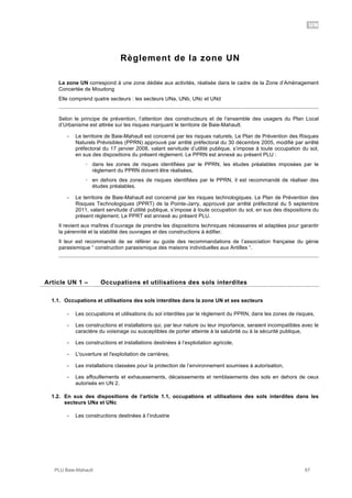 UN
PLU Baie-Mahault 67
Règlement de la zone UN
La zone UN correspond à une zone dédiée aux activités, réalisée dans le cadre de la Zone d’Aménagement
Concertée de Moudong
Elle comprend quatre secteurs : les secteurs UNa, UNb, UNc et UNd
Selon le principe de prévention, l’attention des constructeurs et de l’ensemble des usagers du Plan Local
d’Urbanisme est attirée sur les risques marquant le territoire de Baie-Mahault.
- Le territoire de Baie-Mahault est concerné par les risques naturels. Le Plan de Prévention des Risques
Naturels Prévisibles (PPRN) approuvé par arrêté préfectoral du 30 décembre 2005, modifié par arrêté
préfectoral du 17 janvier 2008, valant servitude d’utilité publique, s’impose à toute occupation du sol,
en sus des dispositions du présent règlement. Le PPRN est annexé au présent PLU :
! dans les zones de risques identifiées par le PPRN, les études préalables imposées par le
règlement du PPRN doivent être réalisées,
! en dehors des zones de risques identifiées par le PPRN, il est recommandé de réaliser des
études préalables.
- Le territoire de Baie-Mahault est concerné par les risques technologiques. Le Plan de Prévention des
Risques Technologiques (PPRT) de la Pointe-Jarry, approuvé par arrêté préfectoral du 5 septembre
2011, valant servitude d’utilité publique, s’impose à toute occupation du sol, en sus des dispositions du
présent règlement. Le PPRT est annexé au présent PLU.
Il revient aux maîtres d’ouvrage de prendre les dispositions techniques nécessaires et adaptées pour garantir
la pérennité et la stabilité des ouvrages et des constructions à édifier.
Il leur est recommandé de se référer au guide des recommandations de l’association française du génie
parasismique “ construction parasismique des maisons individuelles aux Antilles “.
1Article UN 1 – Occupations et utilisations des sols interdites
1.1. Occupations et utilisations des sols interdites dans la zone UN et ses secteurs
- Les occupations et utilisations du sol interdites par le règlement du PPRN, dans les zones de risques,
- Les constructions et installations qui, par leur nature ou leur importance, seraient incompatibles avec le
caractère du voisinage ou susceptibles de porter atteinte à la salubrité ou à la sécurité publique,
- Les constructions et installations destinées à l’exploitation agricole,
- L'ouverture et l'exploitation de carrières,
- Les installations classées pour la protection de l’environnement soumises à autorisation,
- Les affouillements et exhaussements, décaissements et remblaiements des sols en dehors de ceux
autorisés en UN 2.
1.2. En sus des dispositions de l’article 1.1, occupations et utilisations des sols interdites dans les
secteurs UNa et UNc
- Les constructions destinées à l’industrie
 