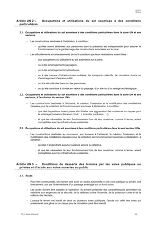 UN
PLU Baie-Mahault 68
2Article UN 2 – Occupations et utilisations du sol soumises à des conditions
particulières
2.1. Occupations et utilisations du sol soumises à des conditions particulières dans la zone UN et ses
secteurs
- Les constructions destinées à l’habitation, à condition :
! qu’elles soient destinées aux personnes dont la présence est indispensable pour assurer le
fonctionnement ou le gardiennage des constructions autorisées sur la zone,
- Les affouillements et exhaussements de sol à condition que leurs réalisations soient liées :
! aux occupations ou utilisations du sol autorisées sur la zone,
! ou à des aménagements paysagers,
! ou à des aménagements hydrauliques,
! ou à des travaux d’infrastructures routières, de transports collectifs, de circulation douce ou
d’aménagement d’espace public,
! ou à la sécurité des biens ou des personnes,
! ou qu’elle contribue à la mise en valeur du paysage, d’un site ou d’un vestige archéologique.
2.2. Occupations et utilisations du sol soumises à des conditions particulières dans la zone UN et ses
secteurs, à l’exclusion du secteur UNa
- Les constructions destinées à l’industrie, la création, l’extension et la modification des installations
classées pour la protection de l'environnement soumises à déclaration, à condition :
! que des dispositions soient prises afin d'éviter une aggravation des nuisances ou risques pour
le voisinage [nuisance (livraison, bruit…), incendie, explosion, ...],
! et que les nécessités de leur fonctionnement lors de leur ouverture, comme à terme, soient
compatibles avec les infrastructures existantes.
2.3. Occupations et utilisations du sol soumises à des conditions particulières dans le seul secteur UNa
- Les constructions destinées au commerce, aux bureaux à l’artisanat, la création, l’extension et la
modification des installations classées pour la protection de l'environnement soumises à déclaration, à
condition :
! qu’elles n’engendrent aucune nuisance sonore ou olfactive,
! et que les nécessités de leur fonctionnement lors de leur ouverture, comme à terme, soient
compatibles avec les infrastructures existantes.
3Article UN 3 – Conditions de desserte des terrains par les voies publiques ou
privées et d’accès aux voies ouvertes au public
3.1. Accès
- Pour être constructible, tout terrain doit avoir un accès automobile à une voie publique ou privée, soit
directement, soit par l’intermédiaire d’un passage aménagé sur un fond voisin.
- Les accès doivent être adaptés à l’opération. Ils doivent présenter des caractéristiques permettant de
satisfaire aux exigences de la sécurité, de la défense contre l’incendie, de la protection civile et de la
collecte des déchets.
- Lorsque le terrain est bordé de deux ou plusieurs voies publiques, l’accès sur celle des voies qui
présenterait une gêne ou un risque pour la circulation peut être interdit.
 