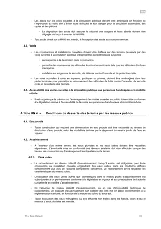 UN
PLU Baie-Mahault 69
- Les accès sur les voies ouvertes à la circulation publique doivent être aménagés en fonction de
l’importance du trafic afin d’éviter toute difficulté et tout danger pour la circulation automobile, des
cycles et des piétons.
! La disposition des accès doit assurer la sécurité des usagers et leurs abords doivent être
dégagés de façon à assurer la visibilité.
- Tout accès direct sur la RN10 est interdit, à l’exception des accès aux stations-services
3.2. Voirie
- Les constructions et installations nouvelles doivent être édifiées sur des terrains desservis par des
voies ouvertes à la circulation publique présentant les caractéristiques suivantes :
! correspondre à la destination de la construction,
! permettre les manœuvres de véhicules lourds et encombrants tels que les véhicules d'ordures
ménagères,
! satisfaire aux exigences de sécurité, de défense contre l'incendie et de protection civile.
- Les voies nouvelles à créer en impasse, publiques ou privées, doivent être aménagées dans leur
partie terminale pour permettre le retournement des véhicules de lutte contre l’incendie, de sécurité
civile, et de collecte des déchets.
3.3. Accessibilité des voiries ouvertes à la circulation publique aux personnes handicapées et à mobilité
réduite
- Il est rappelé que la création ou l’aménagement des voiries ouvertes au public doivent être conformes
à la législation relative à l’accessibilité de la voirie aux personnes handicapées et à mobilité réduite.
4Article UN 4 – Conditions de desserte des terrains par les réseaux publics
4.1. Eau potable
- Toute construction qui requiert une alimentation en eau potable doit être raccordée au réseau de
distribution d’eau potable, selon les modalités définies par le règlement du service public de l’eau en
vigueur.
4.2. Assainissement
- A l’intérieur d’un même terrain, les eaux pluviales et les eaux usées doivent être recueillies
séparément. L’éventuelle mise en conformité des réseaux existants doit être effectués lorsque des
travaux de construction ou d’aménagement sont réalisés sur le terrain.
4.2.1. Eaux usées
- Le raccordement au réseau collectif d’assainissement, lorsqu’il existe, est obligatoire pour toute
construction ou installation nouvelle engendrant des eaux usées, dans les conditions définies
conformément aux avis de l’autorité compétente concernée. Le raccordement devra respecter les
caractéristiques du réseau public.
- L'évacuation des eaux usées autres que domestiques dans le réseau public d'assainissement est
subordonnée à un pré-traitement conforme à la législation en vigueur et aux prescriptions de l’autorité
compétente en matière d’assainissement.
- En l'absence de réseau collectif d’assainissement, ou en cas d'impossibilité technique de
raccordement, un dispositif d'assainissement non collectif doit être mis en place conformément à la
réglementation sanitaire, en fonction de la nature du sol ou du sous-sol.
- Toute évacuation des eaux ménagères ou des effluents non traités dans les fossés, cours d’eau et
réseaux d’eaux pluviales est interdite.
 