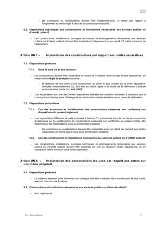 UN
PLU Baie-Mahault 71
! les extensions ou surélévations doivent être implantées avec un retrait par rapport à
l’alignement au moins égal à celui de la construction existante.
6.3. Dispositions spécifiques aux constructions et installations nécessaires aux services publics ou
d’intérêt collectif
- Les constructions, installations, ouvrages techniques et aménagements nécessaires aux services
publics ou d’intérêt collectif doivent être implantés à l’alignement ou en retrait d’1 mètre minimum de
l’alignement.
7Article UN 7 – Implantation des constructions par rapport aux limites séparatives
7.1. Dispositions générales
7.1.1. Dans la zone UN et ses secteurs,
- Les constructions doivent être implantées en retrait de 3 mètres minimum des limites séparatives, en
respectant la règle de prospect suivante :
! la distance de tout point d’une construction au point le plus proche de la limite séparative,
comptée horizontalement (L), doit être au moins égale à la moitié de la différence d’altitude
entre ces deux points (H), soit L!H/2
- Une implantation sur une des limites séparatives latérales est toutefois autorisée à condition que la
construction s’inscrive dans l’héberge de la construction voisine existante ou en cours de réalisation.
7.2. Dispositions particulières
7.2.1. Cas des extensions et surélévations des constructions existantes non conformes aux
dispositions du présent règlement
- Une implantation différente de celle autorisée à l’article 7.1. est admise dans le cas de la construction
d’extensions ou de surélévations de constructions existantes non conformes au présent article, afin
d’harmoniser les implantations avec la construction existante :
! les extensions ou surélévations doivent être implantées avec un retrait par rapport aux limites
séparatives au moins égal à celui de la construction existante,
7.2.2. Cas des constructions et installations nécessaires aux services publics ou d’intérêt collectif
- Les constructions, installations, ouvrages techniques et aménagements nécessaires aux services
publics ou d’intérêt collectif doivent être implantés sur une ou plusieurs limites séparatives, ou en
retrait d’un mètre minimum de la limite séparative.
8Article UN 8 – Implantation des constructions les unes par rapport aux autres sur
une même propriété
8.1. Dispositions générales
- La distance séparant deux bâtiments non contigus doit être la hauteur de la construction la plus haute,
avec un minimum de 4 mètres.
8.2. Constructions et installations nécessaires aux services publics ou d’intérêt collectif
- Non réglementé
 