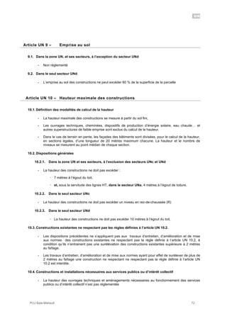 UN
PLU Baie-Mahault 72
9Article UN 9 – Emprise au sol
9.1. Dans la zone UN, et ses secteurs, à l’exception du secteur UNd
- Non réglementé
9.2. Dans le seul secteur UNd
- L’emprise au sol des constructions ne peut excéder 60 % de la superficie de la parcelle
10Article UN 10 – Hauteur maximale des constructions
10.1. Définition des modalités de calcul de la hauteur
- La hauteur maximale des constructions se mesure à partir du sol fini,
- Les ouvrages techniques, cheminées, dispositifs de production d’énergie solaire, eau chaude… et
autres superstructures de faible emprise sont exclus du calcul de la hauteur.
- Dans le cas de terrain en pente, les façades des bâtiments sont divisées, pour le calcul de la hauteur,
en sections égales, d’une longueur de 20 mètres maximum chacune. La hauteur et le nombre de
niveaux se mesurent au point médian de chaque section.
10.2. Dispositions générales
10.2.1. Dans la zone UN et ses secteurs, à l’exclusion des secteurs UNc et UNd
- La hauteur des constructions ne doit pas excéder :
! 7 mètres à l’égout du toit,
! et, sous la servitude des lignes HT, dans le secteur UNa, 4 mètres à l’égout de toiture.
10.2.2. Dans le seul secteur UNc
- La hauteur des constructions ne doit pas excéder un niveau en rez-de-chaussée (R)
10.2.3. Dans le seul secteur UNd
! La hauteur des constructions ne doit pas excéder 10 mètres à l’égout du toit,
10.3. Constructions existantes ne respectant pas les règles définies à l’article UN 10.2.
- Les dispositions précédentes ne s’appliquent pas aux travaux d’entretien, d’amélioration et de mise
aux normes des constructions existantes ne respectant pas la règle définie à l’article UN 10.2, à
condition qu’ils n’entrainent pas une surélévation des constructions existantes supérieure à 2 mètres
au faîtage.
- Les travaux d’entretien, d’amélioration et de mise aux normes ayant pour effet de surélever de plus de
2 mètres au faîtage une construction ne respectant ne respectant pas la règle définie à l’article UN
10.2 est interdite.
10.4. Constructions et installations nécessaires aux services publics ou d’intérêt collectif
- La hauteur des ouvrages techniques et aménagements nécessaires au fonctionnement des services
publics ou d’intérêt collectif n’est pas réglementée
 