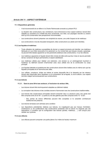 UN
PLU Baie-Mahault 73
11Article UN 11 - ASPECT EXTÉRIEUR
11.1. Dispositions générales
- Il est recommandé de se référer à la Charte Patrimoniale annexée au présent PLU.
- La situation des constructions, leur architecture, leurs dimensions et leur aspect extérieur doivent être
adaptés au caractère et à l’intérêt des lieux avoisinants, aux sites, aux paysages naturels ou urbains
ainsi qu’à la conservation des perspectives monumentales.
- Les constructions doivent présenter une simplicité de volume, une unité d’aspect et de matériaux
- Les constructions à rez-de-chaussée transparent, dites constructions sur pilotis sont interdites.
11.2. Les façades et matériaux
- Toute utilisation de matériaux susceptibles de donner un aspect provisoire est interdite. Les matériaux
fabriqués en vue d’être recouverts d’un parement ou d’un enduit tels que briques creuses, parpaings,
ne peuvent être laissés apparents sur les parements extérieurs des constructions, ni sur les clôtures.
- Les matériaux apparents en façade doivent être choisis de telle sorte que leur mise en œuvre permette
de leur conserver de façon permanente un aspect satisfaisant.
- Les matériaux utilisés pour réaliser une extension, une annexe ou un aménagement touchant à
l’extérieur du bâtiment doivent s’harmoniser avec ceux utilisés lors de la construction du corps
principal.
- Les façades latérales et postérieures des constructions doivent être traitées avec le même soin que les
façades principales et en harmonie avec elles.
- Les coffrets, compteurs, boîtes aux lettres et autres dispositifs liés à la desserte par les réseaux
doivent être dissimulés dans l’épaisseur ou la composition de la façade, ou de la clôture. Leur aspect
doit être intégré harmonieusement aux constructions.
11.3. Les toitures
11.3.1. Dans la zone UN et ses secteurs, à l’exclusion du secteur UNc,
- Les toitures doivent être techniquement adaptées au bâtiment réalisé.
- La conception des toitures et des combles doivent s’harmoniser avec les constructions traditionnelles.
- Les toitures des constructions principales doivent comporter deux ou plusieurs pans, leur pente doit
être comprise entre 20 et 45°. La pente du toit des galeries peut être comprise entre 15 ° et 20°.
! Des pentes de toiture différentes peuvent être acceptées si le caractère architectural
traditionnel est préservé.
- Les toitures terrasses sont admises sans condition
- Les dispositions précédentes relatives aux toitures, ne s’appliquent pas aux travaux d’entretien,
d’extensions ou de surélévations des constructions existantes dont la toiture ne respecte pas ces
dispositions, à condition que la configuration des toitures (pentes, matériaux, …) soit conçue pour
résister aux cyclones.
11.4. Les clôtures
- Les clôtures peuvent comporter une partie pleine d’un mètre de hauteur maximum
 