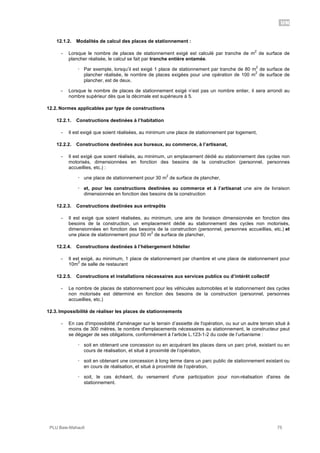 UN
PLU Baie-Mahault 75
12.1.2. Modalités de calcul des places de stationnement :
- Lorsque le nombre de places de stationnement exigé est calculé par tranche de m
2
de surface de
plancher réalisée, le calcul se fait par tranche entière entamée.
! Par exemple, lorsqu’il est exigé 1 place de stationnement par tranche de 80 m
2
de surface de
plancher réalisée, le nombre de places exigées pour une opération de 100 m
2
de surface de
plancher, est de deux.
- Lorsque le nombre de places de stationnement exigé n’est pas un nombre entier, il sera arrondi au
nombre supérieur dès que la décimale est supérieure à 5.
12.2. Normes applicables par type de constructions
12.2.1. Constructions destinées à l’habitation
- Il est exigé que soient réalisées, au minimum une place de stationnement par logement,
12.2.2. Constructions destinées aux bureaux, au commerce, à l’artisanat,
- Il est exigé que soient réalisés, au minimum, un emplacement dédié au stationnement des cycles non
motorisés, dimensionnées en fonction des besoins de la construction (personnel, personnes
accueillies, etc.) :
! une place de stationnement pour 30 m
2
de surface de plancher,
! et, pour les constructions destinées au commerce et à l’artisanat une aire de livraison
dimensionnée en fonction des besoins de la construction
12.2.3. Constructions destinées aux entrepôts
- Il est exigé que soient réalisées, au minimum, une aire de livraison dimensionnée en fonction des
besoins de la construction, un emplacement dédié au stationnement des cycles non motorisés,
dimensionnées en fonction des besoins de la construction (personnel, personnes accueillies, etc.) et
une place de stationnement pour 50 m
2
de surface de plancher,
12.2.4. Constructions destinées à l’hébergement hôtelier
- Il est exigé, au minimum, 1 place de stationnement par chambre et une place de stationnement pour
10m
2
de salle de restaurant
12.2.5. Constructions et installations nécessaires aux services publics ou d’intérêt collectif
- Le nombre de places de stationnement pour les véhicules automobiles et le stationnement des cycles
non motorisés est déterminé en fonction des besoins de la construction (personnel, personnes
accueillies, etc.)
12.3. Impossibilité de réaliser les places de stationnements
- En cas d'impossibilité d'aménager sur le terrain d’assiette de l'opération, ou sur un autre terrain situé à
moins de 300 mètres, le nombre d'emplacements nécessaires au stationnement, le constructeur peut
se dégager de ses obligations, conformément à l’article L.123-1-2 du code de l’urbanisme :
! soit en obtenant une concession ou en acquérant les places dans un parc privé, existant ou en
cours de réalisation, et situé à proximité de l’opération,
! soit en obtenant une concession à long terme dans un parc public de stationnement existant ou
en cours de réalisation, et situé à proximité de l’opération,
! soit, le cas échéant, du versement d'une participation pour non-réalisation d'aires de
stationnement.
 