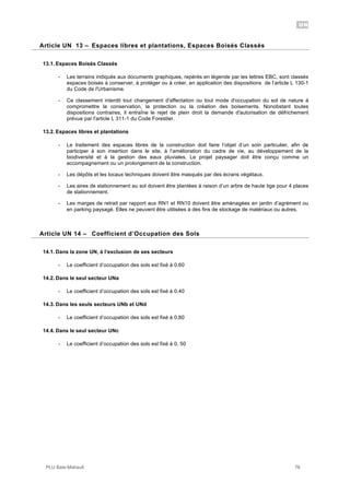 UN
PLU Baie-Mahault 76
13Article UN 13 – Espaces libres et plantations, Espaces Boisés Classés
13.1. Espaces Boisés Classés
- Les terrains indiqués aux documents graphiques, repérés en légende par les lettres EBC, sont classés
espaces boisés à conserver, à protéger ou à créer, en application des dispositions de l’article L 130-1
du Code de l'Urbanisme.
- Ce classement interdit tout changement d'affectation ou tout mode d'occupation du sol de nature à
compromettre la conservation, la protection ou la création des boisements. Nonobstant toutes
dispositions contraires, il entraîne le rejet de plein droit la demande d'autorisation de défrichement
prévue par l'article L 311-1 du Code Forestier.
13.2. Espaces libres et plantations
- Le traitement des espaces libres de la construction doit faire l’objet d’un soin particulier, afin de
participer à son insertion dans le site, à l’amélioration du cadre de vie, au développement de la
biodiversité et à la gestion des eaux pluviales. Le projet paysager doit être conçu comme un
accompagnement ou un prolongement de la construction.
- Les dépôts et les locaux techniques doivent être masqués par des écrans végétaux.
- Les aires de stationnement au sol doivent être plantées à raison d’un arbre de haute tige pour 4 places
de stationnement.
- Les marges de retrait par rapport aux RN1 et RN10 doivent être aménagées en jardin d’agrément ou
en parking paysagé. Elles ne peuvent être utilisées à des fins de stockage de matériaux ou autres.
14Article UN 14 – Coefficient d’Occupation des Sols
14.1. Dans la zone UN, à l’exclusion de ses secteurs
- Le coefficient d’occupation des sols est fixé à 0,60
14.2. Dans le seul secteur UNa
- Le coefficient d’occupation des sols est fixé à 0,40
14.3. Dans les seuls secteurs UNb et UNd
- Le coefficient d’occupation des sols est fixé à 0,80
14.4. Dans le seul secteur UNc
- Le coefficient d’occupation des sols est fixé à 0, 50
 