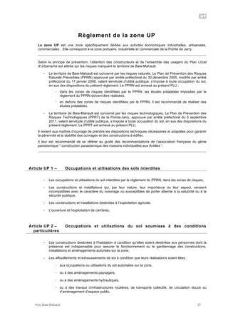 UP
PLU Baie-Mahault 77
Règlement de la zone UP
La zone UP est une zone spécifiquement dédiée aux activités économiques industrielles, artisanales,
commerciales…Elle correspond à la zone portuaire, industrielle et commerciale de la Pointe de Jarry.
Selon le principe de prévention, l’attention des constructeurs et de l’ensemble des usagers du Plan Local
d’Urbanisme est attirée sur les risques marquant le territoire de Baie-Mahault.
- Le territoire de Baie-Mahault est concerné par les risques naturels. Le Plan de Prévention des Risques
Naturels Prévisibles (PPRN) approuvé par arrêté préfectoral du 30 décembre 2005, modifié par arrêté
préfectoral du 17 janvier 2008, valant servitude d’utilité publique, s’impose à toute occupation du sol,
en sus des dispositions du présent règlement. Le PPRN est annexé au présent PLU :
! dans les zones de risques identifiées par le PPRN, les études préalables imposées par le
règlement du PPRN doivent être réalisées,
! en dehors des zones de risques identifiées par le PPRN, il est recommandé de réaliser des
études préalables.
- Le territoire de Baie-Mahault est concerné par les risques technologiques. Le Plan de Prévention des
Risques Technologiques (PPRT) de la Pointe-Jarry, approuvé par arrêté préfectoral du 5 septembre
2011, valant servitude d’utilité publique, s’impose à toute occupation du sol, en sus des dispositions du
présent règlement. Le PPRT est annexé au présent PLU.
Il revient aux maîtres d’ouvrage de prendre les dispositions techniques nécessaires et adaptées pour garantir
la pérennité et la stabilité des ouvrages et des constructions à édifier.
Il leur est recommandé de se référer au guide des recommandations de l’association française du génie
parasismique “ construction parasismique des maisons individuelles aux Antilles “.
1Article UP 1 – Occupations et utilisations des sols interdites
- Les occupations et utilisations du sol interdites par le règlement du PPRN, dans les zones de risques,
- Les constructions et installations qui, par leur nature, leur importance ou leur aspect, seraient
incompatibles avec le caractère du voisinage ou susceptibles de porter atteinte à la salubrité ou à la
sécurité publique,
- Les constructions et installations destinées à l’exploitation agricole,
- L'ouverture et l'exploitation de carrières,
2Article UP 2 – Occupations et utilisations du sol soumises à des conditions
particulières
- Les constructions destinées à l’habitation à condition qu’elles soient destinées aux personnes dont la
présence est indispensable pour assurer le fonctionnement ou le gardiennage des constructions,
installations et aménagements autorisés sur la zone,
- Les affouillements et exhaussements de sol à condition que leurs réalisations soient liées :
! aux occupations ou utilisations du sol autorisées sur la zone,
! ou à des aménagements paysagers,
! ou à des aménagements hydrauliques,
! ou à des travaux d’infrastructures routières, de transports collectifs, de circulation douce ou
d’aménagement d’espace public,
 