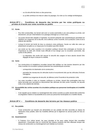UP
PLU Baie-Mahault 78
! ou à la sécurité des biens ou des personnes,
! ou qu’elle contribue à la mise en valeur du paysage, d’un site ou d’un vestige archéologique.
3Article UP 3 – Conditions de desserte des terrains par les voies publiques ou
privées et d’accès aux voies ouvertes au public
3.1. Accès
- Pour être constructible, tout terrain doit avoir un accès automobile à une voie publique ou privée, soit
directement, soit par l’intermédiaire d’un passage aménagé sur un fond voisin.
- Les accès doivent être adaptés à l’opération. Ils doivent présenter des caractéristiques permettant de
satisfaire aux exigences de la sécurité, de la défense contre l’incendie, de la protection civile et de la
collecte des déchets.
- Lorsque le terrain est bordé de deux ou plusieurs voies publiques, l’accès sur celle des voies qui
présenterait une gêne ou un risque pour la circulation peut être interdit.
- Les accès sur les voies ouvertes à la circulation publique doivent être aménagés en fonction de
l’importance du trafic afin d’éviter toute difficulté et tout danger pour la circulation automobile, des
cycles et des piétons.
! La disposition des accès doit assurer la sécurité des usagers et leurs abords doivent être
dégagés de façon à assurer la visibilité.
3.2. Voirie
- Les constructions et installations nouvelles doivent être édifiées sur des terrains desservis par des
voies ouvertes à la circulation publique présentant les caractéristiques suivantes :
! correspondre à la destination de la construction,
! permettre les manœuvres de véhicules lourds et encombrants tels que les véhicules d'ordures
ménagères,
! satisfaire aux exigences de sécurité, de défense contre l'incendie et de protection civile.
- Les voies nouvelles à créer en impasse, publiques ou privées, doivent être aménagées dans leur
partie terminale pour permettre le retournement des véhicules de lutte contre l’incendie, de sécurité
civile, et de collecte des déchets.
3.3. Accessibilité des voiries ouvertes à la circulation publique aux personnes handicapées et à mobilité
réduite
- Il est rappelé que la création ou l’aménagement des voiries ouvertes au public doivent être conformes
à la législation relative à l’accessibilité de la voirie aux personnes handicapées et à mobilité réduite.
4Article UP 4 – Conditions de desserte des terrains par les réseaux publics
4.1. Eau potable
- Toute construction qui requiert une alimentation en eau potable doit être raccordée au réseau de
distribution d’eau potable, selon les modalités définies par le règlement du service public de l’eau en
vigueur.
4.2. Assainissement
- A l’intérieur d’un même terrain, les eaux pluviales et les eaux usées doivent être recueillies
séparément. L’éventuelle mise en conformité des réseaux existants doit être effectués lorsque des
travaux de construction ou d’aménagement sont réalisés sur le terrain.
 