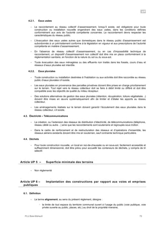UP
PLU Baie-Mahault 79
4.2.1. Eaux usées
- Le raccordement au réseau collectif d’assainissement, lorsqu’il existe, est obligatoire pour toute
construction ou installation nouvelle engendrant des eaux usées, dans les conditions définies
conformément aux avis de l’autorité compétente concernée. Le raccordement devra respecter les
caractéristiques du réseau public.
- L'évacuation des eaux usées autres que domestiques dans le réseau public d'assainissement est
subordonnée à un pré-traitement conforme à la législation en vigueur et aux prescriptions de l’autorité
compétente en matière d’assainissement.
- En l'absence de réseau collectif d’assainissement, ou en cas d'impossibilité technique de
raccordement, un dispositif d'assainissement non collectif doit être mis en place conformément à la
réglementation sanitaire, en fonction de la nature du sol ou du sous-sol.
- Toute évacuation des eaux ménagères ou des effluents non traités dans les fossés, cours d’eau et
réseaux d’eaux pluviales est interdite.
4.2.2. Eaux pluviales
- Toute construction ou installation destinées à l’habitation ou aux activités doit être raccordée au réseau
public d’eaux pluviales s’il existe.
- Les eaux pluviales en provenance des parcelles privatives doivent être prises en charge prioritairement
sur le terrain. Tout rejet vers le réseau collecteur doit se faire à débit limité ou différé et doit être
compatible avec les objectifs de qualité du milieu récepteur.
- Des solutions alternatives de gestion des eaux pluviales (rétention, récupération, toiture végétalisée ..)
doivent être mises en œuvre systématiquement afin de limiter et d’étaler les apports au réseau
collecteur.
- Les aménagements réalisés sur le terrain doivent garantir l’écoulement des eaux pluviales dans le
réseau collecteur, s’il existe.
4.3. Électricité – Télécommunications
- La création, ou l’extension des réseaux de distribution d’électricité, de télécommunications (téléphone,
réseau câblé ou autre…) ainsi que les raccordements sont souterrains et regroupés sous trottoir.
- Dans le cadre de renforcement et de restructuration des réseaux et d’opérations d’ensemble, les
réseaux aériens existants doivent être mis en souterrain, sauf contrainte technique particulière.
4.4. Déchets
- Pour toute construction nouvelle, un local en rez-de-chaussée ou en sous-sol, facilement accessible et
suffisamment dimensionné, doit être prévu pour accueillir les conteneurs de déchets, y compris de tri
sélectif.
5Article UP 5 – Superficie minimale des terrains
- Non règlementé
6Article UP 6 – Implantation des constructions par rapport aux voies et emprises
publiques
6.1. Définition
- Le terme alignement, au sens du présent règlement, désigne :
! la limite de tout espace du territoire communal ouvert à l’usage du public (voie publique, voie
privée ouverte au public, places, etc.) au droit de la propriété riveraine,
 