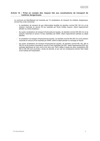 TITRE I
PLU Baie-Mahault 8
Article 12 – Prise en compte des risques liés aux canalisations de transport de
matières dangereuses
La commune de Baie-Mahault est traversée par 10 canalisations de transport de matières dangereuses,
donnant lieu à des contraintes :
- la canalisation de transport de gaz inflammables liquéfiés de diamètre nominal DN 150 mm et de
pression maximale en service 30 bar exploitée par Rubis Antilles Guyane, reliant l'appontement
pétrolier au centre emplisseur ;
- les quatre canalisations de transport d'hydrocarbures liquides, de diamètre nominal DN 250 mm et de
pression maximale en service 10 bars exploitées par SARA, reliant l'appontement pétrolier au dépôt
pétrolier;
- la canalisation de transport d'hydrocarbures liquides, de diamètre nominal DN 200 mm et de pression
maximale en service 50 bar exploitée par SARA, reliant le dépôt pétrolier au stockage du Raizet;
- les quatre canalisations de transport d'hydrocarbures liquides, de diamètre nominal DN 150, 300 et
350 mm et de pression maximale en service 8 bars exploitées par EDF, reliant l'appontement EDF aux
centrales électriques de Jarry nord et de Jarry sud. Parmi celles-ci seules les deux canalisations DN
300 et DN 350 sont soumises à étude de sécurité, et par voie de conséquence doivent faire l'objet
d'une maîtrise de l'urbanisation.
 