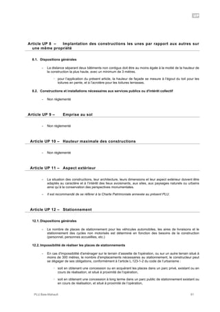 UP
PLU Baie-Mahault 81
8Article UP 8 – Implantation des constructions les unes par rapport aux autres sur
une même propriété
8.1. Dispositions générales
- La distance séparant deux bâtiments non contigus doit être au moins égale à la moitié de la hauteur de
la construction la plus haute, avec un minimum de 3 mètres.
! pour l’application du présent article, la hauteur de façade se mesure à l’égout du toit pour les
toitures en pente, et à l’acrotère pour les toitures terrasses.
8.2. Constructions et installations nécessaires aux services publics ou d'intérêt collectif
- Non réglementé
9Article UP 9 – Emprise au sol
- Non règlementé
10Article UP 10 – Hauteur maximale des constructions
- Non règlementé
11Article UP 11 – Aspect extérieur
- La situation des constructions, leur architecture, leurs dimensions et leur aspect extérieur doivent être
adaptés au caractère et à l’intérêt des lieux avoisinants, aux sites, aux paysages naturels ou urbains
ainsi qu’à la conservation des perspectives monumentales.
- Il est recommandé de se référer à la Charte Patrimoniale annexée au présent PLU.
12Article UP 12 – Stationnement
12.1. Dispositions générales
- Le nombre de places de stationnement pour les véhicules automobiles, les aires de livraisons et le
stationnement des cycles non motorisés est déterminé en fonction des besoins de la construction
(personnel, personnes accueillies, etc.)
12.2. Impossibilité de réaliser les places de stationnements
- En cas d'impossibilité d'aménager sur le terrain d’assiette de l'opération, ou sur un autre terrain situé à
moins de 300 mètres, le nombre d'emplacements nécessaires au stationnement, le constructeur peut
se dégager de ses obligations, conformément à l’article L.123-1-2 du code de l’urbanisme :
! soit en obtenant une concession ou en acquérant les places dans un parc privé, existant ou en
cours de réalisation, et situé à proximité de l’opération,
! soit en obtenant une concession à long terme dans un parc public de stationnement existant ou
en cours de réalisation, et situé à proximité de l’opération,
 