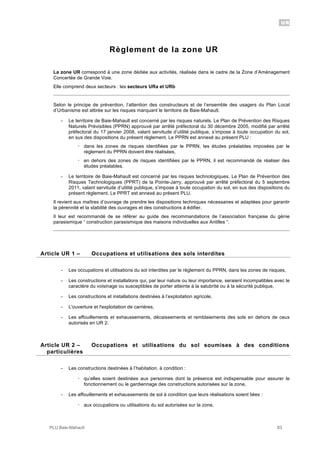 UR
PLU Baie-Mahault 83
Règlement de la zone UR
La zone UR correspond à une zone dédiée aux activités, réalisée dans le cadre de la Zone d’Aménagement
Concertée de Grande Voie.
Elle comprend deux secteurs : les secteurs URa et URb
Selon le principe de prévention, l’attention des constructeurs et de l’ensemble des usagers du Plan Local
d’Urbanisme est attirée sur les risques marquant le territoire de Baie-Mahault.
- Le territoire de Baie-Mahault est concerné par les risques naturels. Le Plan de Prévention des Risques
Naturels Prévisibles (PPRN) approuvé par arrêté préfectoral du 30 décembre 2005, modifié par arrêté
préfectoral du 17 janvier 2008, valant servitude d’utilité publique, s’impose à toute occupation du sol,
en sus des dispositions du présent règlement. Le PPRN est annexé au présent PLU :
! dans les zones de risques identifiées par le PPRN, les études préalables imposées par le
règlement du PPRN doivent être réalisées,
! en dehors des zones de risques identifiées par le PPRN, il est recommandé de réaliser des
études préalables.
- Le territoire de Baie-Mahault est concerné par les risques technologiques. Le Plan de Prévention des
Risques Technologiques (PPRT) de la Pointe-Jarry, approuvé par arrêté préfectoral du 5 septembre
2011, valant servitude d’utilité publique, s’impose à toute occupation du sol, en sus des dispositions du
présent règlement. Le PPRT est annexé au présent PLU.
Il revient aux maîtres d’ouvrage de prendre les dispositions techniques nécessaires et adaptées pour garantir
la pérennité et la stabilité des ouvrages et des constructions à édifier.
Il leur est recommandé de se référer au guide des recommandations de l’association française du génie
parasismique “ construction parasismique des maisons individuelles aux Antilles “.
1Article UR 1 – Occupations et utilisations des sols interdites
- Les occupations et utilisations du sol interdites par le règlement du PPRN, dans les zones de risques,
- Les constructions et installations qui, par leur nature ou leur importance, seraient incompatibles avec le
caractère du voisinage ou susceptibles de porter atteinte à la salubrité ou à la sécurité publique,
- Les constructions et installations destinées à l’exploitation agricole,
- L'ouverture et l'exploitation de carrières,
- Les affouillements et exhaussements, décaissements et remblaiements des sols en dehors de ceux
autorisés en UR 2.
2Article UR 2 – Occupations et utilisations du sol soumises à des conditions
particulières
- Les constructions destinées à l’habitation, à condition :
! qu’elles soient destinées aux personnes dont la présence est indispensable pour assurer le
fonctionnement ou le gardiennage des constructions autorisées sur la zone,
- Les affouillements et exhaussements de sol à condition que leurs réalisations soient liées :
! aux occupations ou utilisations du sol autorisées sur la zone,
 