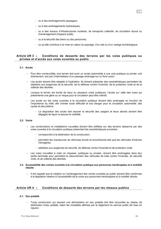 UR
PLU Baie-Mahault 84
! ou à des aménagements paysagers,
! ou à des aménagements hydrauliques,
! ou à des travaux d’infrastructures routières, de transports collectifs, de circulation douce ou
d’aménagement d’espace public,
! ou à la sécurité des biens ou des personnes,
! ou qu’elle contribue à la mise en valeur du paysage, d’un site ou d’un vestige archéologique.
3Article UR 3 – Conditions de desserte des terrains par les voies publiques ou
privées et d’accès aux voies ouvertes au public
3.1. Accès
- Pour être constructible, tout terrain doit avoir un accès automobile à une voie publique ou privée, soit
directement, soit par l’intermédiaire d’un passage aménagé sur un fond voisin.
- Les accès doivent être adaptés à l’opération. Ils doivent présenter des caractéristiques permettant de
satisfaire aux exigences de la sécurité, de la défense contre l’incendie, de la protection civile et de la
collecte des déchets.
- Lorsque le terrain est bordé de deux ou plusieurs voies publiques, l’accès sur celle des voies qui
présenterait une gêne ou un risque pour la circulation peut être interdit.
- Les accès sur les voies ouvertes à la circulation publique doivent être aménagés en fonction de
l’importance du trafic afin d’éviter toute difficulté et tout danger pour la circulation automobile, des
cycles et des piétons.
! La disposition des accès doit assurer la sécurité des usagers et leurs abords doivent être
dégagés de façon à assurer la visibilité.
3.2. Voirie
- Les constructions et installations nouvelles doivent être édifiées sur des terrains desservis par des
voies ouvertes à la circulation publique présentant les caractéristiques suivantes :
! correspondre à la destination de la construction,
! permettre les manœuvres de véhicules lourds et encombrants tels que les véhicules d'ordures
ménagères,
! satisfaire aux exigences de sécurité, de défense contre l'incendie et de protection civile.
- Les voies nouvelles à créer en impasse, publiques ou privées, doivent être aménagées dans leur
partie terminale pour permettre le retournement des véhicules de lutte contre l’incendie, de sécurité
civile, et de collecte des déchets.
3.3. Accessibilité des voiries ouvertes à la circulation publique aux personnes handicapées et à mobilité
réduite
- Il est rappelé que la création ou l’aménagement des voiries ouvertes au public doivent être conformes
à la législation relative à l’accessibilité de la voirie aux personnes handicapées et à mobilité réduite.
4Article UR 4 – Conditions de desserte des terrains par les réseaux publics
4.1. Eau potable
- Toute construction qui requiert une alimentation en eau potable doit être raccordée au réseau de
distribution d’eau potable, selon les modalités définies par le règlement du service public de l’eau en
vigueur.
 