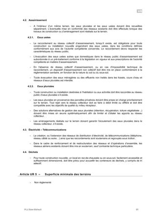 UR
PLU Baie-Mahault 85
4.2. Assainissement
- A l’intérieur d’un même terrain, les eaux pluviales et les eaux usées doivent être recueillies
séparément. L’éventuelle mise en conformité des réseaux existants doit être effectués lorsque des
travaux de construction ou d’aménagement sont réalisés sur le terrain.
4.2.1. Eaux usées
- Le raccordement au réseau collectif d’assainissement, lorsqu’il existe, est obligatoire pour toute
construction ou installation nouvelle engendrant des eaux usées, dans les conditions définies
conformément aux avis de l’autorité compétente concernée. Le raccordement devra respecter les
caractéristiques du réseau public.
- L'évacuation des eaux usées autres que domestiques dans le réseau public d'assainissement est
subordonnée à un pré-traitement conforme à la législation en vigueur et aux prescriptions de l’autorité
compétente en matière d’assainissement.
- En l'absence de réseau collectif d’assainissement, ou en cas d'impossibilité technique de
raccordement, un dispositif d'assainissement non collectif doit être mis en place conformément à la
réglementation sanitaire, en fonction de la nature du sol ou du sous-sol.
- Toute évacuation des eaux ménagères ou des effluents non traités dans les fossés, cours d’eau et
réseaux d’eaux pluviales est interdite.
4.2.2. Eaux pluviales
- Toute construction ou installation destinées à l’habitation ou aux activités doit être raccordée au réseau
public d’eaux pluviales s’il existe.
- Les eaux pluviales en provenance des parcelles privatives doivent être prises en charge prioritairement
sur le terrain. Tout rejet vers le réseau collecteur doit se faire à débit limité ou différé et doit être
compatible avec les objectifs de qualité du milieu récepteur.
- Des solutions alternatives de gestion des eaux pluviales (rétention, récupération, toiture végétalisée ..)
doivent être mises en œuvre systématiquement afin de limiter et d’étaler les apports au réseau
collecteur.
- Les aménagements réalisés sur le terrain doivent garantir l’écoulement des eaux pluviales dans le
réseau collecteur, s’il existe.
4.3. Électricité – Télécommunications
- La création, ou l’extension des réseaux de distribution d’électricité, de télécommunications (téléphone,
réseau câblé ou autre…) ainsi que les raccordements sont souterrains et regroupés sous trottoir.
- Dans le cadre de renforcement et de restructuration des réseaux et d’opérations d’ensemble, les
réseaux aériens existants doivent être mis en souterrain, sauf contrainte technique particulière.
4.4. Déchets
- Pour toute construction nouvelle, un local en rez-de-chaussée ou en sous-sol, facilement accessible et
suffisamment dimensionné, doit être prévu pour accueillir les conteneurs de déchets, y compris de tri
sélectif.
5Article UR 5 – Superficie minimale des terrains
- Non règlementé
 