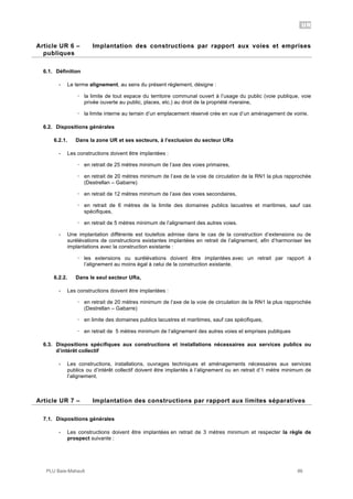 UR
PLU Baie-Mahault 86
6Article UR 6 – Implantation des constructions par rapport aux voies et emprises
publiques
6.1. Définition
- Le terme alignement, au sens du présent règlement, désigne :
! la limite de tout espace du territoire communal ouvert à l’usage du public (voie publique, voie
privée ouverte au public, places, etc.) au droit de la propriété riveraine,
! la limite interne au terrain d’un emplacement réservé crée en vue d’un aménagement de voirie.
6.2. Dispositions générales
6.2.1. Dans la zone UR et ses secteurs, à l’exclusion du secteur URa
- Les constructions doivent être implantées :
! en retrait de 25 mètres minimum de l’axe des voies primaires,
! en retrait de 20 mètres minimum de l’axe de la voie de circulation de la RN1 la plus rapprochée
(Destrellan – Gabarre)
! en retrait de 12 mètres minimum de l’axe des voies secondaires,
! en retrait de 6 mètres de la limite des domaines publics lacustres et maritimes, sauf cas
spécifiques,
! en retrait de 5 mètres minimum de l’alignement des autres voies.
- Une implantation différente est toutefois admise dans le cas de la construction d’extensions ou de
surélévations de constructions existantes implantées en retrait de l’alignement, afin d’harmoniser les
implantations avec la construction existante :
! les extensions ou surélévations doivent être implantées avec un retrait par rapport à
l’alignement au moins égal à celui de la construction existante.
6.2.2. Dans le seul secteur URa,
- Les constructions doivent être implantées :
! en retrait de 20 mètres minimum de l’axe de la voie de circulation de la RN1 la plus rapprochée
(Destrellan – Gabarre)
! en limite des domaines publics lacustres et maritimes, sauf cas spécifiques,
! en retrait de 5 mètres minimum de l’alignement des autres voies et emprises publiques
6.3. Dispositions spécifiques aux constructions et installations nécessaires aux services publics ou
d’intérêt collectif
- Les constructions, installations, ouvrages techniques et aménagements nécessaires aux services
publics ou d’intérêt collectif doivent être implantés à l’alignement ou en retrait d’1 mètre minimum de
l’alignement.
7Article UR 7 – Implantation des constructions par rapport aux limites séparatives
7.1. Dispositions générales
- Les constructions doivent être implantées en retrait de 3 mètres minimum et respecter la règle de
prospect suivante :
 