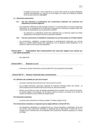 UR
PLU Baie-Mahault 87
! la distance de tout point d’une construction au point le plus proche de la limite séparative,
comptée horizontalement (L), doit être au moins égale à la moitié de la différence d’altitude
entre ces deux points (H), soit L!H/2
7.2. Dispositions particulières
7.2.1. Cas des extensions et surélévations des constructions existantes non conformes aux
dispositions du présent règlement
- Une implantation différente de celle autorisée à l’article 7.1. est admise dans le cas de la construction
d’extensions ou de surélévations de constructions existantes non conformes au présent article, afin
d’harmoniser les implantations avec la construction existante :
! les extensions ou surélévations doivent être implantées avec un retrait par rapport aux limites
séparatives au moins égal à celui de la construction existante,
7.2.2. Cas des constructions et installations nécessaires aux services publics ou d’intérêt collectif
- Les constructions, installations, ouvrages techniques et aménagements nécessaires aux services
publics ou d’intérêt collectif doivent être implantés sur une ou plusieurs limites séparatives, ou en
retrait d’un mètre minimum de la limite séparative.
8Article UR 8 – Implantation des constructions les unes par rapport aux autres sur
une même propriété
- Non réglementé
9Article UR 9 – Emprise au sol
- L’emprise au sol des constructions ne peut excéder 50 % de la superficie de la parcelle
10Article UR 10 – Hauteur maximale des constructions
10.1. Définition des modalités de calcul de la hauteur
- La hauteur maximale des constructions se mesure à partir du sol fini,
- Les ouvrages techniques, cheminées, dispositifs de production d’énergie solaire, eau chaude… et
autres superstructures de faible emprise sont exclus du calcul de la hauteur.
- Dans le cas de terrain en pente, les façades des bâtiments sont divisées, pour le calcul de la hauteur,
en sections égales, d’une longueur de 20 mètres maximum chacune. La hauteur et le nombre de
niveaux se mesurent au point médian de chaque section.
10.2. Dispositions générales
- La hauteur des constructions ne doit pas excéder 7,5 mètres à l’égout du toit
10.3. Constructions existantes ne respectant pas les règles définies à l’article UR 10.2.
- Les dispositions précédentes ne s’appliquent pas aux travaux d’entretien, d’amélioration et de mise
aux normes des constructions existantes ne respectant pas la règle définie à l’article UR 10.2, à
condition qu’ils n’entrainent pas une surélévation des constructions existantes supérieure à 2 mètres
au faîtage.
 