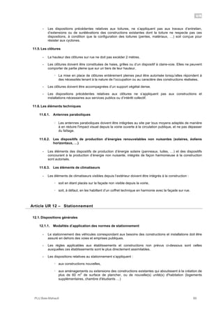UR
PLU Baie-Mahault 89
- Les dispositions précédentes relatives aux toitures, ne s’appliquent pas aux travaux d’entretien,
d’extensions ou de surélévations des constructions existantes dont la toiture ne respecte pas ces
dispositions, à condition que la configuration des toitures (pentes, matériaux, …) soit conçue pour
résister aux cyclones.
11.5. Les clôtures
- La hauteur des clôtures sur rue ne doit pas excéder 2 mètres.
- Les clôtures doivent être constituées de haies, grilles ou d’un dispositif à claire-voie. Elles ne peuvent
comporter de partie pleine que sur un tiers de leur hauteur.
! La mise en place de clôtures entièrement pleines peut être autorisée lorsqu’elles répondent à
des nécessités tenant à la nature de l’occupation ou au caractère des constructions réalisées.
- Les clôtures doivent être accompagnées d’un support végétal dense.
- Les dispositions précédentes relatives aux clôtures ne s’appliquent pas aux constructions et
installations nécessaires aux services publics ou d’intérêt collectif.
11.6. Les éléments techniques
11.6.1. Antennes paraboliques
! Les antennes paraboliques doivent être intégrées au site par tous moyens adaptés de manière
à en réduire l'impact visuel depuis la voirie ouverte à la circulation publique, et ne pas dépasser
du faîtage.
11.6.2. Les dispositifs de production d’énergies renouvelables non nuisantes (solaires, éoliens
horizontaux, …)
- Les éléments des dispositifs de production d’énergie solaire (panneaux, tuiles, …) et des dispositifs
concourant à la production d’énergie non nuisante, intégrés de façon harmonieuse à la construction
sont autorisés.
11.6.3. Les éléments de climatiseurs
- Les éléments de climatiseurs visibles depuis l’extérieur doivent être intégrés à la construction :
! soit en étant placés sur la façade non visible depuis la voirie,
! soit, à défaut, en les habillant d’un coffret technique en harmonie avec la façade sur rue.
12Article UR 12 – Stationnement
12.1. Dispositions générales
12.1.1. Modalités d’application des normes de stationnement
- Le stationnement des véhicules correspondant aux besoins des constructions et installations doit être
assuré en dehors des voies et emprises publiques.
- Les règles applicables aux établissements et constructions non prévus ci-dessous sont celles
auxquelles ces établissements sont le plus directement assimilables.
- Les dispositions relatives au stationnement s’appliquent :
! aux constructions nouvelles,
! aux aménagements ou extensions des constructions existantes qui aboutissent à la création de
plus de 60 m
2
de surface de plancher, ou de nouvelle(s) unité(s) d'habitation (logements
supplémentaires, chambre d'étudiants …)
 