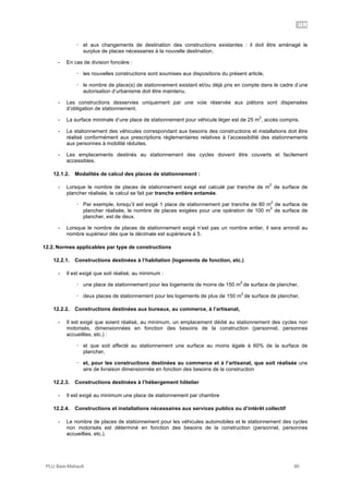 UR
PLU Baie-Mahault 90
! et aux changements de destination des constructions existantes : il doit être aménagé le
surplus de places nécessaires à la nouvelle destination.
- En cas de division foncière :
! les nouvelles constructions sont soumises aux dispositions du présent article,
! le nombre de place(s) de stationnement existant et/ou déjà pris en compte dans le cadre d’une
autorisation d’urbanisme doit être maintenu.
- Les constructions desservies uniquement par une voie réservée aux piétons sont dispensées
d’obligation de stationnement.
- La surface minimale d’une place de stationnement pour véhicule léger est de 25 m
2
, accès compris.
- Le stationnement des véhicules correspondant aux besoins des constructions et installations doit être
réalisé conformément aux prescriptions règlementaires relatives à l’accessibilité des stationnements
aux personnes à mobilité réduites.
- Les emplacements destinés au stationnement des cycles doivent être couverts et facilement
accessibles.
12.1.2. Modalités de calcul des places de stationnement :
- Lorsque le nombre de places de stationnement exigé est calculé par tranche de m
2
de surface de
plancher réalisée, le calcul se fait par tranche entière entamée.
! Par exemple, lorsqu’il est exigé 1 place de stationnement par tranche de 80 m
2
de surface de
plancher réalisée, le nombre de places exigées pour une opération de 100 m
2
de surface de
plancher, est de deux.
- Lorsque le nombre de places de stationnement exigé n’est pas un nombre entier, il sera arrondi au
nombre supérieur dès que la décimale est supérieure à 5.
12.2. Normes applicables par type de constructions
12.2.1. Constructions destinées à l’habitation (logements de fonction, etc.)
- Il est exigé que soit réalisé, au minimum :
! une place de stationnement pour les logements de moins de 150 m
2
de surface de plancher,
! deux places de stationnement pour les logements de plus de 150 m
2
de surface de plancher,
12.2.2. Constructions destinées aux bureaux, au commerce, à l’artisanat,
- Il est exigé que soient réalisé, au minimum, un emplacement dédié au stationnement des cycles non
motorisés, dimensionnées en fonction des besoins de la construction (personnel, personnes
accueillies, etc.) :
! et que soit affecté au stationnement une surface au moins égale à 60% de la surface de
plancher,
! et, pour les constructions destinées au commerce et à l’artisanat, que soit réalisée une
aire de livraison dimensionnée en fonction des besoins de la construction
12.2.3. Constructions destinées à l’hébergement hôtelier
- Il est exigé au minimum une place de stationnement par chambre
12.2.4. Constructions et installations nécessaires aux services publics ou d’intérêt collectif
- Le nombre de places de stationnement pour les véhicules automobiles et le stationnement des cycles
non motorisés est déterminé en fonction des besoins de la construction (personnel, personnes
accueillies, etc.).
 