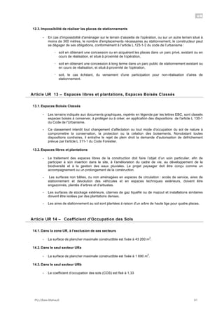 UR
PLU Baie-Mahault 91
12.3. Impossibilité de réaliser les places de stationnements
- En cas d'impossibilité d'aménager sur le terrain d’assiette de l'opération, ou sur un autre terrain situé à
moins de 300 mètres, le nombre d'emplacements nécessaires au stationnement, le constructeur peut
se dégager de ses obligations, conformément à l’article L.123-1-2 du code de l’urbanisme :
! soit en obtenant une concession ou en acquérant les places dans un parc privé, existant ou en
cours de réalisation, et situé à proximité de l’opération,
! soit en obtenant une concession à long terme dans un parc public de stationnement existant ou
en cours de réalisation, et situé à proximité de l’opération,
! soit, le cas échéant, du versement d'une participation pour non-réalisation d'aires de
stationnement.
13Article UR 13 – Espaces libres et plantations, Espaces Boisés Classés
13.1. Espaces Boisés Classés
- Les terrains indiqués aux documents graphiques, repérés en légende par les lettres EBC, sont classés
espaces boisés à conserver, à protéger ou à créer, en application des dispositions de l’article L 130-1
du Code de l'Urbanisme.
- Ce classement interdit tout changement d'affectation ou tout mode d'occupation du sol de nature à
compromettre la conservation, la protection ou la création des boisements. Nonobstant toutes
dispositions contraires, il entraîne le rejet de plein droit la demande d'autorisation de défrichement
prévue par l'article L 311-1 du Code Forestier.
13.2. Espaces libres et plantations
- Le traitement des espaces libres de la construction doit faire l’objet d’un soin particulier, afin de
participer à son insertion dans le site, à l’amélioration du cadre de vie, au développement de la
biodiversité et à la gestion des eaux pluviales. Le projet paysager doit être conçu comme un
accompagnement ou un prolongement de la construction.
- Les surfaces non bâties, ou non aménagées en espaces de circulation : accès de service, aires de
stationnement et dévolution des véhicules et en espaces techniques extérieurs, doivent être
engazonnés, plantés d’arbres et d’arbustes.
- Les surfaces de stockage extérieure, citernes de gaz liquéfié ou de mazout et installations similaires
doivent être isolées par des plantations denses.
- Les aires de stationnement au sol sont plantées à raison d’un arbre de haute tige pour quatre places.
14Article UR 14 – Coefficient d’Occupation des Sols
14.1. Dans la zone UR, à l’exclusion de ses secteurs
- La surface de plancher maximale constructible est fixée à 43 200 m
2
.
14.2. Dans le seul secteur URa
- La surface de plancher maximale constructible est fixée à 1 690 m
2
.
14.3. Dans le seul secteur URb
- Le coefficient d’occupation des sols (COS) est fixé à 1,33
 