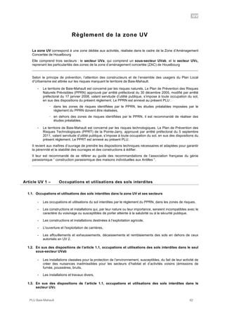 UV
PLU Baie-Mahault 92
Règlement de la zone UV
La zone UV correspond à une zone dédiée aux activités, réalisée dans le cadre de la Zone d’Aménagement
Concertée de Houelbourg
Elle comprend trois secteurs : le secteur UVa, qui comprend un sous-secteur UVab, et le secteur UVc,
reprenant les particularités des zones de la zone d’aménagement concertée (ZAC) de Houelbourg
Selon le principe de prévention, l’attention des constructeurs et de l’ensemble des usagers du Plan Local
d’Urbanisme est attirée sur les risques marquant le territoire de Baie-Mahault.
- Le territoire de Baie-Mahault est concerné par les risques naturels. Le Plan de Prévention des Risques
Naturels Prévisibles (PPRN) approuvé par arrêté préfectoral du 30 décembre 2005, modifié par arrêté
préfectoral du 17 janvier 2008, valant servitude d’utilité publique, s’impose à toute occupation du sol,
en sus des dispositions du présent règlement. Le PPRN est annexé au présent PLU :
! dans les zones de risques identifiées par le PPRN, les études préalables imposées par le
règlement du PPRN doivent être réalisées,
! en dehors des zones de risques identifiées par le PPRN, il est recommandé de réaliser des
études préalables.
- Le territoire de Baie-Mahault est concerné par les risques technologiques. Le Plan de Prévention des
Risques Technologiques (PPRT) de la Pointe-Jarry, approuvé par arrêté préfectoral du 5 septembre
2011, valant servitude d’utilité publique, s’impose à toute occupation du sol, en sus des dispositions du
présent règlement. Le PPRT est annexé au présent PLU.
Il revient aux maîtres d’ouvrage de prendre les dispositions techniques nécessaires et adaptées pour garantir
la pérennité et la stabilité des ouvrages et des constructions à édifier.
Il leur est recommandé de se référer au guide des recommandations de l’association française du génie
parasismique “ construction parasismique des maisons individuelles aux Antilles “.
1Article UV 1 – Occupations et utilisations des sols interdites
1.1. Occupations et utilisations des sols interdites dans la zone UV et ses secteurs
- Les occupations et utilisations du sol interdites par le règlement du PPRN, dans les zones de risques,
- Les constructions et installations qui, par leur nature ou leur importance, seraient incompatibles avec le
caractère du voisinage ou susceptibles de porter atteinte à la salubrité ou à la sécurité publique,
- Les constructions et installations destinées à l’exploitation agricole,
- L'ouverture et l'exploitation de carrières,
- Les affouillements et exhaussements, décaissements et remblaiements des sols en dehors de ceux
autorisés en UV 2.
1.2. En sus des dispositions de l’article 1.1, occupations et utilisations des sols interdites dans le seul
sous-secteur UVab
- Les installations classées pour la protection de l’environnement, susceptibles, du fait de leur activité de
créer des nuisances inadmissibles pour les secteurs d’habitat et d’activités voisins (émissions de
fumée, poussières, bruits,
- Les installations et travaux divers,
1.3. En sus des dispositions de l’article 1.1, occupations et utilisations des sols interdites dans le
secteur UVc
 