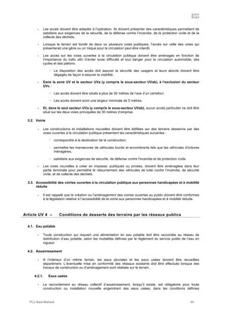 UV
PLU Baie-Mahault 94
- Les accès doivent être adaptés à l’opération. Ils doivent présenter des caractéristiques permettant de
satisfaire aux exigences de la sécurité, de la défense contre l’incendie, de la protection civile et de la
collecte des déchets.
- Lorsque le terrain est bordé de deux ou plusieurs voies publiques, l’accès sur celle des voies qui
présenterait une gêne ou un risque pour la circulation peut être interdit.
- Les accès sur les voies ouvertes à la circulation publique doivent être aménagés en fonction de
l’importance du trafic afin d’éviter toute difficulté et tout danger pour la circulation automobile, des
cycles et des piétons.
! La disposition des accès doit assurer la sécurité des usagers et leurs abords doivent être
dégagés de façon à assurer la visibilité.
- Dans la zone UV et le secteur UVa (y compris le sous-secteur UVab), à l’exclusion du secteur
UVc :
! Les accès doivent être situés à plus de 30 mètres de l’axe d’un carrefour.
! Les accès doivent avoir une largeur minimale de 5 mètres.
- Et, dans le seul secteur UVa (y compris le sous-secteur UVab), aucun accès particulier ne doit être
situé sur les deux voies principales de 30 mètres d’emprise.
3.2. Voirie
- Les constructions et installations nouvelles doivent être édifiées sur des terrains desservis par des
voies ouvertes à la circulation publique présentant les caractéristiques suivantes :
! correspondre à la destination de la construction,
! permettre les manœuvres de véhicules lourds et encombrants tels que les véhicules d'ordures
ménagères,
! satisfaire aux exigences de sécurité, de défense contre l'incendie et de protection civile.
- Les voies nouvelles à créer en impasse, publiques ou privées, doivent être aménagées dans leur
partie terminale pour permettre le retournement des véhicules de lutte contre l’incendie, de sécurité
civile, et de collecte des déchets.
3.3. Accessibilité des voiries ouvertes à la circulation publique aux personnes handicapées et à mobilité
réduite
- Il est rappelé que la création ou l’aménagement des voiries ouvertes au public doivent être conformes
à la législation relative à l’accessibilité de la voirie aux personnes handicapées et à mobilité réduite.
4Article UV 4 – Conditions de desserte des terrains par les réseaux publics
4.1. Eau potable
- Toute construction qui requiert une alimentation en eau potable doit être raccordée au réseau de
distribution d’eau potable, selon les modalités définies par le règlement du service public de l’eau en
vigueur.
4.2. Assainissement
- A l’intérieur d’un même terrain, les eaux pluviales et les eaux usées doivent être recueillies
séparément. L’éventuelle mise en conformité des réseaux existants doit être effectués lorsque des
travaux de construction ou d’aménagement sont réalisés sur le terrain.
4.2.1. Eaux usées
- Le raccordement au réseau collectif d’assainissement, lorsqu’il existe, est obligatoire pour toute
construction ou installation nouvelle engendrant des eaux usées, dans les conditions définies
 