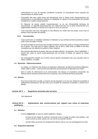UV
PLU Baie-Mahault 95
conformément aux avis de l’autorité compétente concernée. Le raccordement devra respecter les
caractéristiques du réseau public.
- L'évacuation des eaux usées autres que domestiques dans le réseau public d'assainissement est
subordonnée à un pré-traitement conforme à la législation en vigueur et aux prescriptions de l’autorité
compétente en matière d’assainissement.
- En l'absence de réseau collectif d’assainissement, ou en cas d'impossibilité technique de
raccordement, un dispositif d'assainissement non collectif doit être mis en place conformément à la
réglementation sanitaire, en fonction de la nature du sol ou du sous-sol.
- Toute évacuation des eaux ménagères ou des effluents non traités dans les fossés, cours d’eau et
réseaux d’eaux pluviales est interdite.
4.2.2. Eaux pluviales
- Toute construction ou installation destinées à l’habitation ou aux activités doit être raccordée au réseau
public d’eaux pluviales s’il existe.
- Les eaux pluviales en provenance des parcelles privatives doivent être prises en charge prioritairement
sur le terrain. Tout rejet vers le réseau collecteur doit se faire à débit limité ou différé et doit être
compatible avec les objectifs de qualité du milieu récepteur.
- Des solutions alternatives de gestion des eaux pluviales (rétention, récupération, toiture végétalisée ..)
doivent être mises en œuvre systématiquement afin de limiter et d’étaler les apports au réseau
collecteur.
- Les aménagements réalisés sur le terrain doivent garantir l’écoulement des eaux pluviales dans le
réseau collecteur, s’il existe.
4.3. Électricité – Télécommunications
- La création, ou l’extension des réseaux de distribution d’électricité, de télécommunications (téléphone,
réseau câblé ou autre…) ainsi que les raccordements sont souterrains et regroupés sous trottoir.
- Dans le cadre de renforcement et de restructuration des réseaux et d’opérations d’ensemble, les
réseaux aériens existants doivent être mis en souterrain, sauf contrainte technique particulière.
4.4. Déchets
- Pour toute construction nouvelle, un local en rez-de-chaussée ou en sous-sol, facilement accessible et
suffisamment dimensionné, doit être prévu pour accueillir les conteneurs de déchets, y compris de tri
sélectif.
5Article UV 5 – Superficie minimale des terrains
- Non règlementé
6Article UV 6 – Implantation des constructions par rapport aux voies et emprises
publiques
6.1. Définition
- Le terme alignement, au sens du présent règlement, désigne :
! la limite de tout espace du territoire communal ouvert à l’usage du public (voie publique, voie
privée ouverte au public, places, etc.) au droit de la propriété riveraine,
! la limite interne au terrain d’un emplacement réservé crée en vue d’un aménagement de voirie.
6.2. Dispositions générales
 