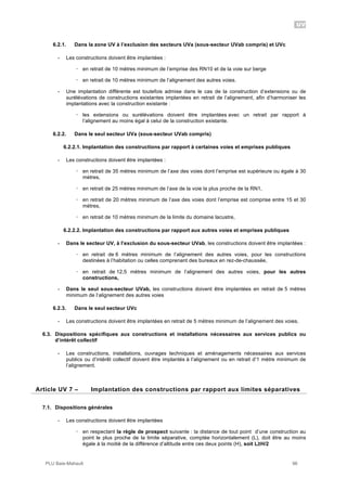 UV
PLU Baie-Mahault 96
6.2.1. Dans la zone UV à l’exclusion des secteurs UVa (sous-secteur UVab compris) et UVc
- Les constructions doivent être implantées :
! en retrait de 10 mètres minimum de l’emprise des RN10 et de la voie sur berge
! en retrait de 10 mètres minimum de l’alignement des autres voies.
- Une implantation différente est toutefois admise dans le cas de la construction d’extensions ou de
surélévations de constructions existantes implantées en retrait de l’alignement, afin d’harmoniser les
implantations avec la construction existante :
! les extensions ou surélévations doivent être implantées avec un retrait par rapport à
l’alignement au moins égal à celui de la construction existante.
6.2.2. Dans le seul secteur UVa (sous-secteur UVab compris)
6.2.2.1. Implantation des constructions par rapport à certaines voies et emprises publiques
- Les constructions doivent être implantées :
! en retrait de 35 mètres minimum de l’axe des voies dont l’emprise est supérieure ou égale à 30
mètres,
! en retrait de 25 mètres minimum de l’axe de la voie la plus proche de la RN1,
! en retrait de 20 mètres minimum de l’axe des voies dont l’emprise est comprise entre 15 et 30
mètres,
! en retrait de 10 mètres minimum de la limite du domaine lacustre,
6.2.2.2. Implantation des constructions par rapport aux autres voies et emprises publiques
- Dans le secteur UV, à l’exclusion du sous-secteur UVab, les constructions doivent être implantées :
! en retrait de 6 mètres minimum de l’alignement des autres voies, pour les constructions
destinées à l’habitation ou celles comprenant des bureaux en rez-de-chaussée,
! en retrait de 12,5 mètres minimum de l’alignement des autres voies, pour les autres
constructions,
- Dans le seul sous-secteur UVab, les constructions doivent être implantées en retrait de 5 mètres
minimum de l’alignement des autres voies
6.2.3. Dans le seul secteur UVc
- Les constructions doivent être implantées en retrait de 5 mètres minimum de l’alignement des voies.
6.3. Dispositions spécifiques aux constructions et installations nécessaires aux services publics ou
d’intérêt collectif
- Les constructions, installations, ouvrages techniques et aménagements nécessaires aux services
publics ou d’intérêt collectif doivent être implantés à l’alignement ou en retrait d’1 mètre minimum de
l’alignement.
7Article UV 7 – Implantation des constructions par rapport aux limites séparatives
7.1. Dispositions générales
- Les constructions doivent être implantées
! en respectant la règle de prospect suivante : la distance de tout point d’une construction au
point le plus proche de la limite séparative, comptée horizontalement (L), doit être au moins
égale à la moitié de la différence d’altitude entre ces deux points (H), soit L!H/2
 