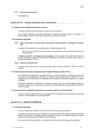 UV
PLU Baie-Mahault 98
9.1.3. Dans le seul secteur UVc,
- Non réglementé
10Article UV 10 – Hauteur maximale des constructions
10.1. Définition des modalités de calcul de la hauteur
- La hauteur maximale des constructions se mesure à partir du sol fini,
- Les ouvrages techniques, cheminées, dispositifs de production d’énergie solaire, eau chaude… et
autres superstructures de faible emprise sont exclus du calcul de la hauteur.
10.2. Dispositions générales
10.2.1. Dans la zone UV et le secteur UVa (sous-secteur UVab compris), à l’exception du secteur
UVc
- La hauteur des constructions ne doit pas excéder 7 mètres à l’égout du toit,
! dans le cas d’un terrain en pente, la hauteur est appréciée au point le plus bas de l’emprise de
la constructions,
- Et, dans la zone UV, à l’exclusion de ses secteurs, dans l’emprise de la ligne haute tension, la
hauteur de sécurité, hauteur comprise entre le faîtage des constructions et la ligne haute tension ne
doit pas être inférieure à 3,50 m.
10.2.2. Dans le seul secteur UVc
- La hauteur des constructions ne doit pas comporter deux niveaux et excéder 7 mètres au fond du
chéneau
10.3. Constructions existantes ne respectant pas les règles définies à l’article UV 10.2.
- Les dispositions précédentes ne s’appliquent pas aux travaux d’entretien, d’amélioration et de mise
aux normes des constructions existantes ne respectant pas la règle définie à l’article UV 10.2, à
condition qu’ils n’entrainent pas une surélévation des constructions existantes supérieure à 2 mètres
au faîtage.
- Les travaux d’entretien, d’amélioration et de mise aux normes ayant pour effet de surélever de plus de
2 mètres au faîtage une construction ne respectant ne respectant pas la règle définie à l’article UV
10.2 est interdite.
10.4. Constructions et installations nécessaires aux services publics ou d’intérêt collectif
- La hauteur des ouvrages techniques et aménagements nécessaires au fonctionnement des services
publics ou d’intérêt collectif n’est pas réglementée
11Article UV 11 - ASPECT EXTÉRIEUR
11.1. Dispositions générales
- Il est recommandé de se référer à la Charte Patrimoniale annexée au présent PLU.
- La situation des constructions, leur architecture, leurs dimensions et leur aspect extérieur doivent être
adaptés au caractère et à l’intérêt des lieux avoisinants, aux sites, aux paysages naturels ou urbains
ainsi qu’à la conservation des perspectives monumentales.
- Les constructions doivent présenter une simplicité de volume, une unité d’aspect et de matériaux
 