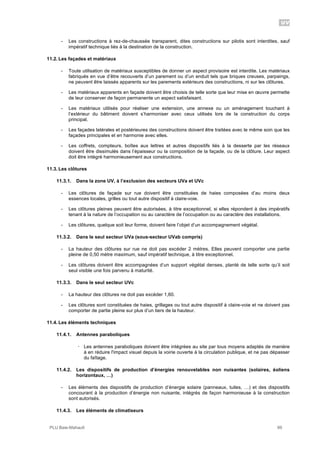 UV
PLU Baie-Mahault 99
- Les constructions à rez-de-chaussée transparent, dites constructions sur pilotis sont interdites, sauf
impératif technique liés à la destination de la construction.
11.2. Les façades et matériaux
- Toute utilisation de matériaux susceptibles de donner un aspect provisoire est interdite. Les matériaux
fabriqués en vue d’être recouverts d’un parement ou d’un enduit tels que briques creuses, parpaings,
ne peuvent être laissés apparents sur les parements extérieurs des constructions, ni sur les clôtures.
- Les matériaux apparents en façade doivent être choisis de telle sorte que leur mise en œuvre permette
de leur conserver de façon permanente un aspect satisfaisant.
- Les matériaux utilisés pour réaliser une extension, une annexe ou un aménagement touchant à
l’extérieur du bâtiment doivent s’harmoniser avec ceux utilisés lors de la construction du corps
principal.
- Les façades latérales et postérieures des constructions doivent être traitées avec le même soin que les
façades principales et en harmonie avec elles.
- Les coffrets, compteurs, boîtes aux lettres et autres dispositifs liés à la desserte par les réseaux
doivent être dissimulés dans l’épaisseur ou la composition de la façade, ou de la clôture. Leur aspect
doit être intégré harmonieusement aux constructions.
11.3. Les clôtures
11.3.1. Dans la zone UV, à l’exclusion des secteurs UVa et UVc
- Les clôtures de façade sur rue doivent être constituées de haies composées d’au moins deux
essences locales, grilles ou tout autre dispositif à claire-voie.
- Les clôtures pleines peuvent être autorisées, à titre exceptionnel, si elles répondent à des impératifs
tenant à la nature de l’occupation ou au caractère de l’occupation ou au caractère des installations.
- Les clôtures, quelque soit leur forme, doivent faire l’objet d’un accompagnement végétal.
11.3.2. Dans le seul secteur UVa (sous-secteur UVab compris)
- La hauteur des clôtures sur rue ne doit pas excéder 2 mètres. Elles peuvent comporter une partie
pleine de 0,50 mètre maximum, sauf impératif technique, à titre exceptionnel.
- Les clôtures doivent être accompagnées d’un support végétal denses, planté de telle sorte qu’il soit
seul visible une fois parvenu à maturité.
11.3.3. Dans le seul secteur UVc
- La hauteur des clôtures ne doit pas excéder 1,60.
- Les clôtures sont constituées de haies, grillages ou tout autre dispositif à claire-voie et ne doivent pas
comporter de partie pleine sur plus d’un tiers de la hauteur.
11.4. Les éléments techniques
11.4.1. Antennes paraboliques
! Les antennes paraboliques doivent être intégrées au site par tous moyens adaptés de manière
à en réduire l'impact visuel depuis la voirie ouverte à la circulation publique, et ne pas dépasser
du faîtage.
11.4.2. Les dispositifs de production d’énergies renouvelables non nuisantes (solaires, éoliens
horizontaux, …)
- Les éléments des dispositifs de production d’énergie solaire (panneaux, tuiles, …) et des dispositifs
concourant à la production d’énergie non nuisante, intégrés de façon harmonieuse à la construction
sont autorisés.
11.4.3. Les éléments de climatiseurs
 
