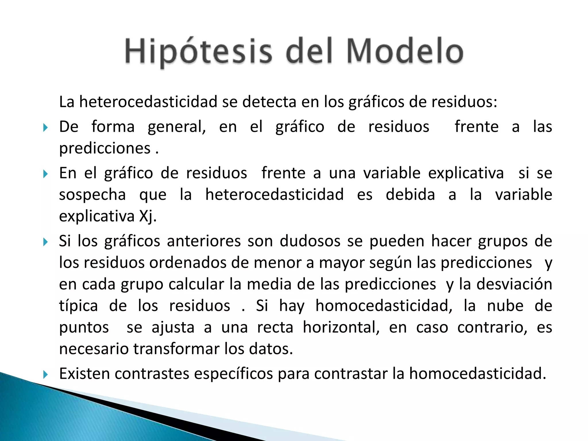 La heterocedasticidad se detecta en los gráficos de residuos:
   De forma general, en el gráfico de residuos frente a las
    predicciones .
   En el gráfico de residuos frente a una variable explicativa si se
    sospecha que la heterocedasticidad es debida a la variable
    explicativa Xj.
   Si los gráficos anteriores son dudosos se pueden hacer grupos de
    los residuos ordenados de menor a mayor según las predicciones y
    en cada grupo calcular la media de las predicciones y la desviación
    típica de los residuos . Si hay homocedasticidad, la nube de
    puntos se ajusta a una recta horizontal, en caso contrario, es
    necesario transformar los datos.
   Existen contrastes específicos para contrastar la homocedasticidad.
 
