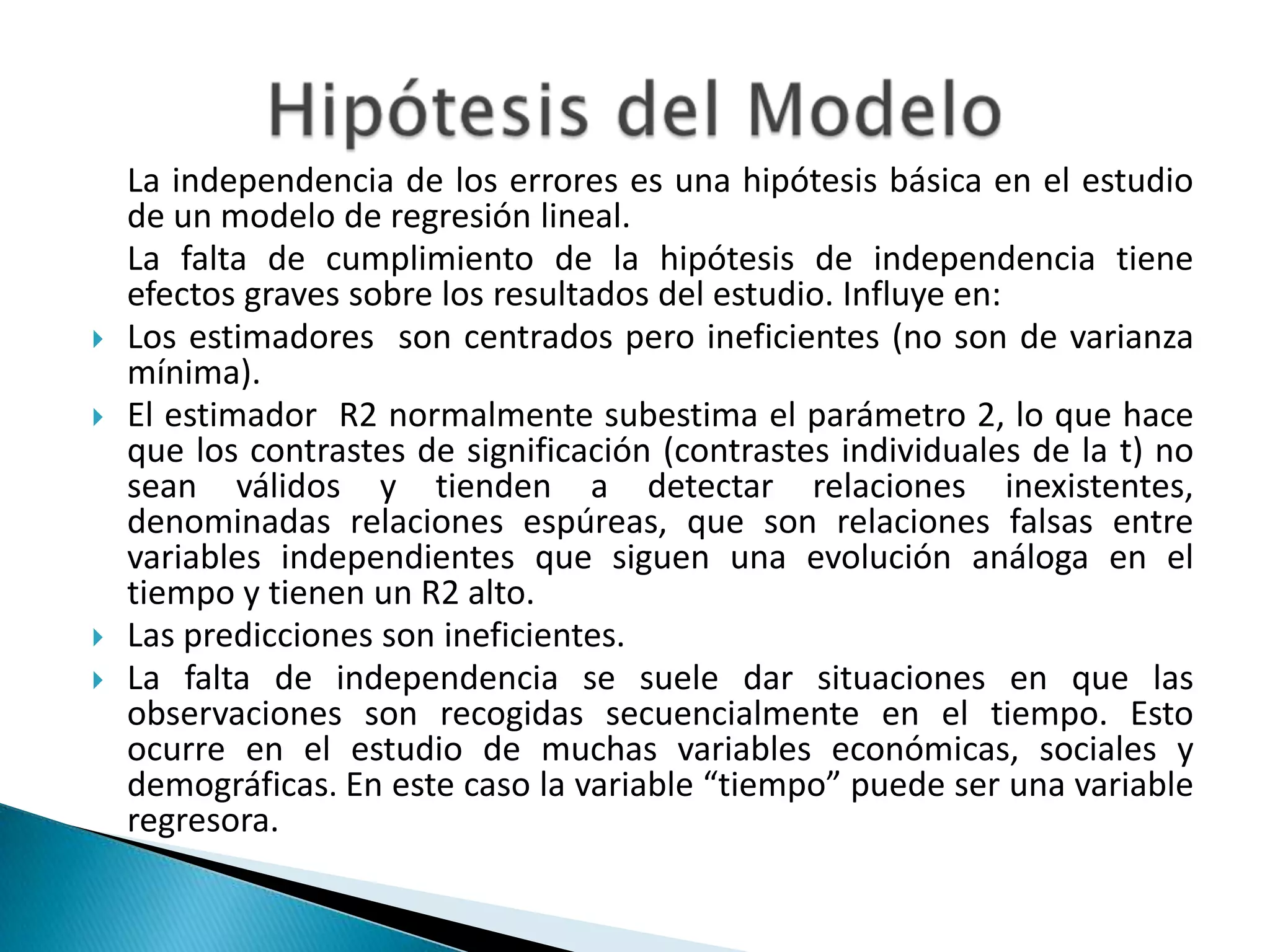 La independencia de los errores es una hipótesis básica en el estudio
    de un modelo de regresión lineal.
    La falta de cumplimiento de la hipótesis de independencia tiene
    efectos graves sobre los resultados del estudio. Influye en:
   Los estimadores son centrados pero ineficientes (no son de varianza
    mínima).
   El estimador R2 normalmente subestima el parámetro 2, lo que hace
    que los contrastes de significación (contrastes individuales de la t) no
    sean válidos y tienden a detectar relaciones inexistentes,
    denominadas relaciones espúreas, que son relaciones falsas entre
    variables independientes que siguen una evolución análoga en el
    tiempo y tienen un R2 alto.
   Las predicciones son ineficientes.
   La falta de independencia se suele dar situaciones en que las
    observaciones son recogidas secuencialmente en el tiempo. Esto
    ocurre en el estudio de muchas variables económicas, sociales y
    demográficas. En este caso la variable “tiempo” puede ser una variable
    regresora.
 