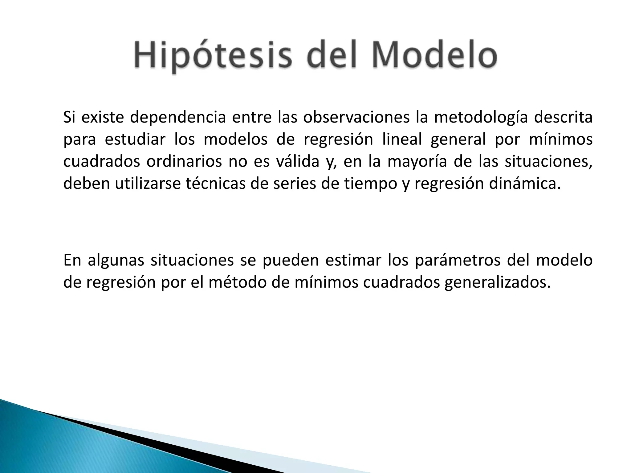 Si existe dependencia entre las observaciones la metodología descrita
para estudiar los modelos de regresión lineal general por mínimos
cuadrados ordinarios no es válida y, en la mayoría de las situaciones,
deben utilizarse técnicas de series de tiempo y regresión dinámica.



En algunas situaciones se pueden estimar los parámetros del modelo
de regresión por el método de mínimos cuadrados generalizados.
 