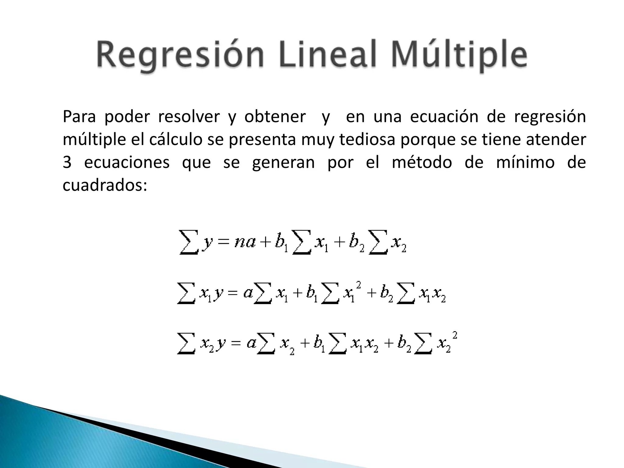Para poder resolver y obtener y en una ecuación de regresión
múltiple el cálculo se presenta muy tediosa porque se tiene atender
3 ecuaciones que se generan por el método de mínimo de
cuadrados:
 