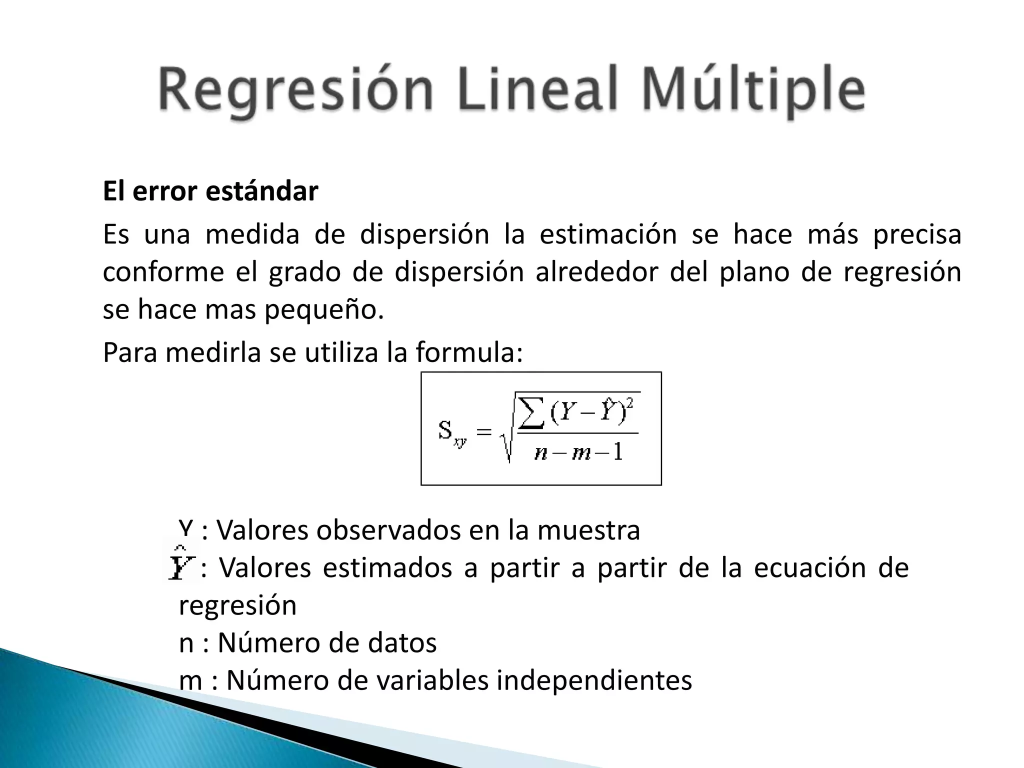 El error estándar
Es una medida de dispersión la estimación se hace más precisa
conforme el grado de dispersión alrededor del plano de regresión
se hace mas pequeño.
Para medirla se utiliza la formula:




     Y : Valores observados en la muestra
       : Valores estimados a partir a partir de la ecuación de
     regresión
     n : Número de datos
     m : Número de variables independientes
 