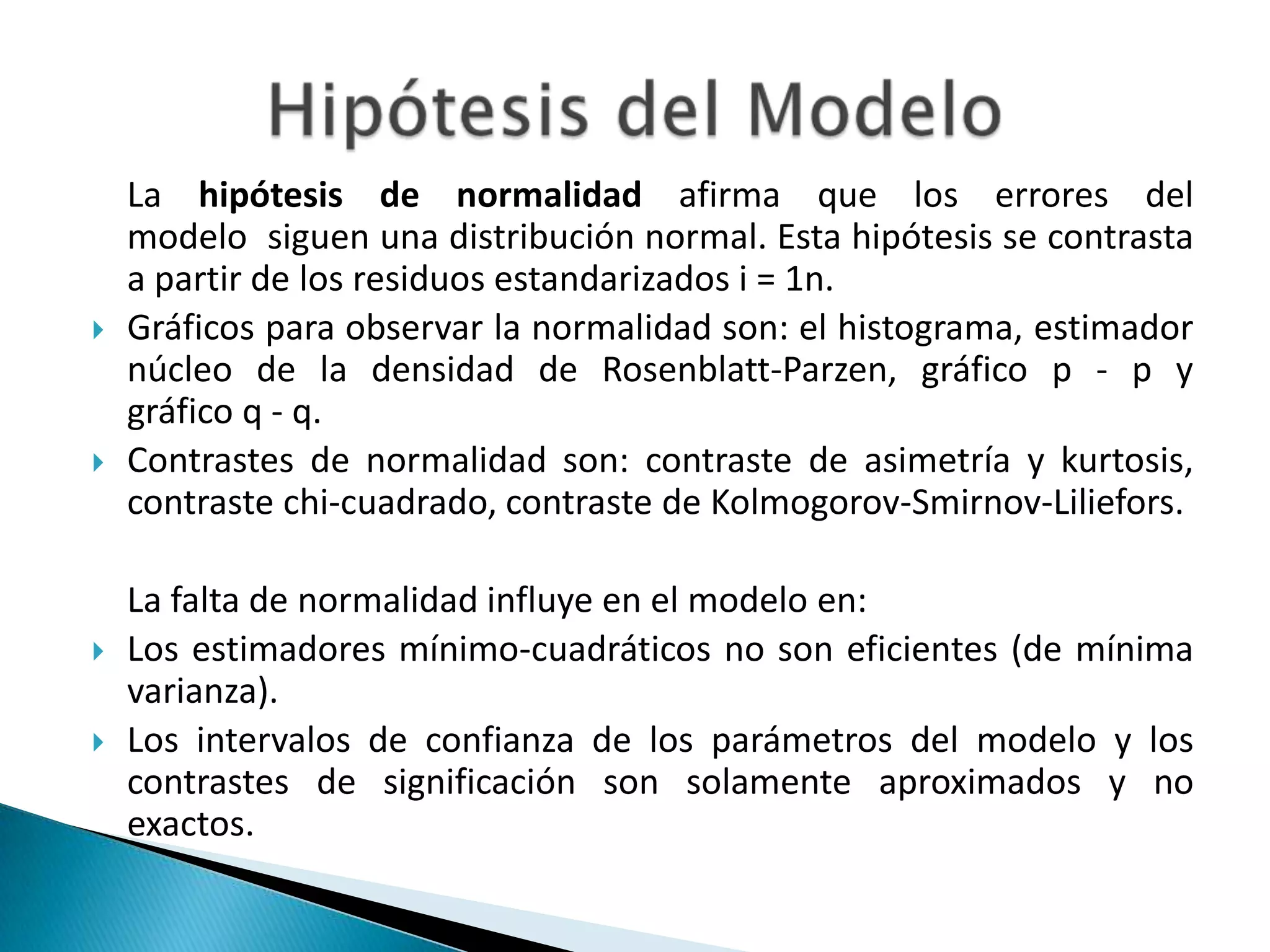 La hipótesis de normalidad afirma que los errores del
    modelo siguen una distribución normal. Esta hipótesis se contrasta
    a partir de los residuos estandarizados i = 1n.
   Gráficos para observar la normalidad son: el histograma, estimador
    núcleo de la densidad de Rosenblatt-Parzen, gráfico p - p y
    gráfico q - q.
   Contrastes de normalidad son: contraste de asimetría y kurtosis,
    contraste chi-cuadrado, contraste de Kolmogorov-Smirnov-Liliefors.

    La falta de normalidad influye en el modelo en:
   Los estimadores mínimo-cuadráticos no son eficientes (de mínima
    varianza).
   Los intervalos de confianza de los parámetros del modelo y los
    contrastes de significación son solamente aproximados y no
    exactos.
 