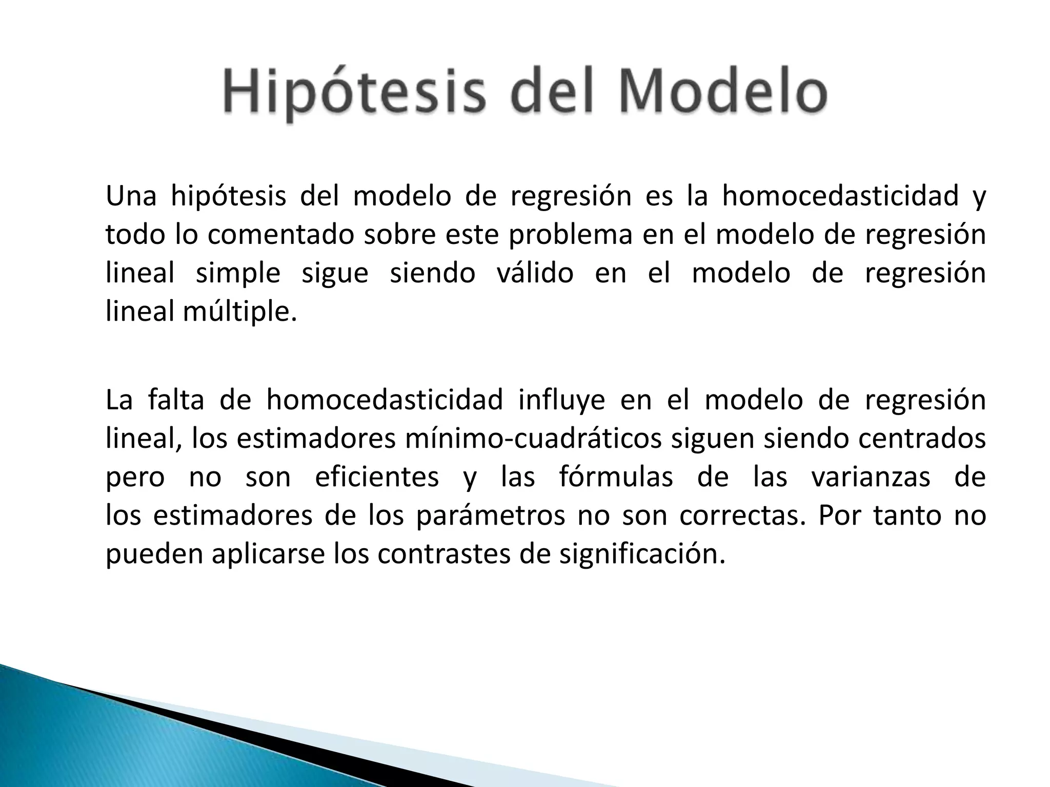 Una hipótesis del modelo de regresión es la homocedasticidad y
todo lo comentado sobre este problema en el modelo de regresión
lineal simple sigue siendo válido en el modelo de regresión
lineal múltiple.

La falta de homocedasticidad influye en el modelo de regresión
lineal, los estimadores mínimo-cuadráticos siguen siendo centrados
pero no son eficientes y las fórmulas de las varianzas de
los estimadores de los parámetros no son correctas. Por tanto no
pueden aplicarse los contrastes de significación.
 