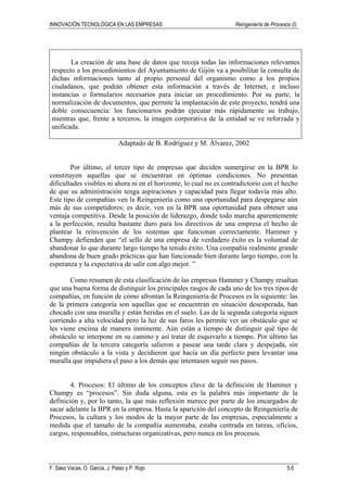 INNOVACIÓN TECNOLÓGICA EN LAS EMPRESAS Reingeniería de Procesos (I)
F. Sáez Vacas, O. García, J. Palao y P. Rojo 5.6
La creación de una base de datos que recoja todas las informaciones relevantes
respecto a los procedimientos del Ayuntamiento de Gijón va a posibilitar la consulta de
dichas informaciones tanto al propio personal del organismo como a los propios
ciudadanos, que podrán obtener esta información a través de Internet, e incluso
instancias o formularios necesarios para iniciar un procedimiento. Por su parte, la
normalización de documentos, que permite la implantación de este proyecto, tendrá una
doble consecuencia: los funcionarios podrán ejecutar más rápidamente su trabajo,
mientras que, frente a terceros, la imagen corporativa de la entidad se ve reforzada y
unificada.
Adaptado de B. Rodríguez y M. Álvarez, 2002
Por último, el tercer tipo de empresas que deciden sumergirse en la BPR lo
constituyen aquellas que se encuentran en óptimas condiciones. No presentan
dificultades visibles ni ahora ni en el horizonte, lo cual no es contradictorio con el hecho
de que su administración tenga aspiraciones y capacidad para llegar todavía más alto.
Este tipo de compañías ven la Reingeniería como una oportunidad para despegarse aún
más de sus competidores; es decir, ven en la BPR una oportunidad para obtener una
ventaja competitiva. Desde la posición de liderazgo, donde todo marcha aparentemente
a la perfección, resulta bastante duro para los directivos de una empresa el hecho de
plantear la reinvención de los sistemas que funcionan correctamente. Hammer y
Champy defienden que “el sello de una empresa de verdadero éxito es la voluntad de
abandonar lo que durante largo tiempo ha tenido éxito. Una compañía realmente grande
abandona de buen grado prácticas que han funcionado bien durante largo tiempo, con la
esperanza y la expectativa de salir con algo mejor. ”
Como resumen de esta clasificación de las empresas Hammer y Champy resaltan
que una buena forma de distinguir los principales rasgos de cada uno de los tres tipos de
compañías, en función de cómo afrontan la Reingeniería de Procesos es la siguiente: las
de la primera categoría son aquellas que se encuentran en situación desesperada, han
chocado con una muralla y están heridas en el suelo. Las de la segunda categoría siguen
corriendo a alta velocidad pero la luz de sus faros les permite ver un obstáculo que se
les viene encima de manera inminente. Aún están a tiempo de distinguir qué tipo de
obstáculo se interpone en su camino y así tratar de esquivarlo a tiempo. Por último las
compañías de la tercera categoría salieron a pasear una tarde clara y despejada, sin
ningún obstáculo a la vista y decidieron que hacía un día perfecto para levantar una
muralla que impidiera el paso a los demás que intentasen seguir sus pasos.
4. Procesos: El último de los conceptos clave de la definición de Hammer y
Champy es “procesos”. Sin duda alguna, esta es la palabra más importante de la
definición y, por lo tanto, la que más reflexión merece por parte de los encargados de
sacar adelante la BPR en la empresa. Hasta la aparición del concepto de Reingeniería de
Procesos, la cultura y los modos de la mayor parte de las empresas, especialmente a
medida que el tamaño de la compañía aumentaba, estaba centrada en tareas, oficios,
cargos, responsables, estructuras organizativas, pero nunca en los procesos.
 