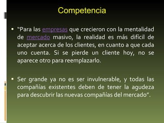 Competencia “ Para las  empresas  que crecieron con la mentalidad de  mercado  masivo, la realidad es más difícil de aceptar acerca de los clientes, en cuanto a que cada uno cuenta. Si se pierde un cliente hoy, no se aparece otro para reemplazarlo. Ser grande ya no es ser invulnerable, y todas las compañías existentes deben de tener la agudeza para descubrir las nuevas compañías del mercado”. 