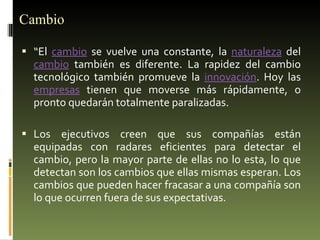 Cambio “ El  cambio  se vuelve una constante, la  naturaleza  del  cambio  también es diferente. La rapidez del cambio tecnológico también promueve la  innovación . Hoy las  empresas  tienen que moverse más rápidamente, o pronto quedarán totalmente paralizadas. Los ejecutivos creen que sus compañías están equipadas con radares eficientes para detectar el cambio, pero la mayor parte de ellas no lo esta, lo que detectan son los cambios que ellas mismas esperan. Los cambios que pueden hacer fracasar a una compañía son lo que ocurren fuera de sus expectativas. 