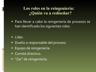 Los roles en la reingeniería:  ¿Quién va a rediseñar? Para llevar a cabo la reingeniería de procesos se han identificado los siguientes roles:  Líder.  Dueño o responsable del proceso.  Equipo de reingeniería.  Comité directivo.  "Zar" de reingeniería. 