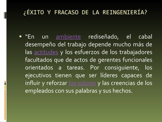 ¿ÉXITO Y FRACASO DE LA REINGENIERÍA? “ En un  ambiente  rediseñado, el cabal desempeño del trabajo depende mucho más de las  actitudes  y los esfuerzos de los trabajadores facultados que de actos de gerentes funcionales orientados a tareas. Por consiguiente, los ejecutivos tienen que ser líderes capaces de influir y reforzar  los valores  y las creencias de los empleados con sus palabras y sus hechos. 