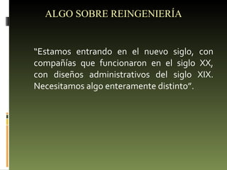 ALGO SOBRE REINGENIERÍA “ Estamos entrando en el nuevo siglo, con compañías que funcionaron en el siglo XX, con diseños administrativos del siglo XIX. Necesitamos algo enteramente distinto”. 