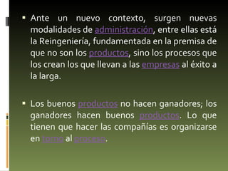 Ante un nuevo contexto, surgen nuevas modalidades de  administración , entre ellas está la Reingeniería, fundamentada en la premisa de que no son los  productos , sino los procesos que los crean los que llevan a las  empresas  al éxito a la larga.  Los buenos  productos  no hacen ganadores; los ganadores hacen buenos  productos . Lo que tienen que hacer las compañías es organizarse en  torno  al  proceso . 