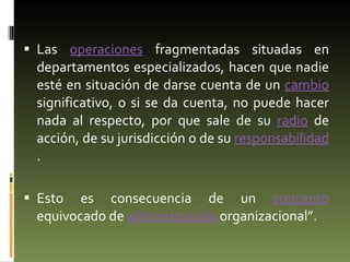 Las  operaciones  fragmentadas situadas en departamentos especializados, hacen que nadie esté en situación de darse cuenta de un  cambio  significativo, o si se da cuenta, no puede hacer nada al respecto, por que sale de su  radio  de acción, de su jurisdicción o de su  responsabilidad .  Esto es consecuencia de un  concepto  equivocado de  administración  organizacional”. 