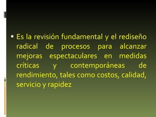 Es la revisión fundamental y el rediseño radical de procesos para alcanzar mejoras espectaculares en medidas críticas y contemporáneas de rendimiento, tales como costos, calidad, servicio y rapidez 